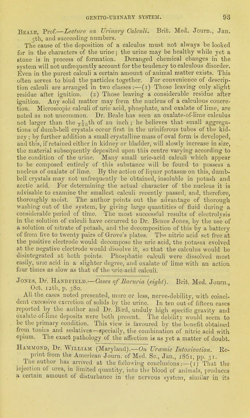 Beale, Prof.—Lecture on Urinary Calculi. Brib. Med. Journ., Jan. 5th, and succeeding numbers. The cause of tlie deposition of a calculus must not alwaj's be looked for in the cliavacters of the urine; the urine may be healthy while yet a stone is in process of formation. Deranged chemical changes in the system will not unfrequently account for the tendency to calculous disorder. Even in the purest calculi a certain amount of animal matter exists. This often serves to bind the particles together. For convenience of descrip- tion calculi are arranged in two classes :—(i) Those leaving only slight residue after ignition. (2) Those leaving a considerable residue after ignition. Any solid matter may form the nucleus of a calculous concre- tion. Microscopic calculi of uric acid, phosphate, and oxalate of lime, are noted as not uncommon. Dr. Beale has seen an oxalate-of-lime calculus not larger than the ^-jf^th of an inch ; he believes that small aggrega- tions of dumb-bell crystals occur first in the uriniferous tubes of the kid- ney' ; by further addition a small crystalline mass of oval form is developed, and this, if retained either in kidney or bladder, will slowly increase in size, the material subsequently deposited upon tliis centre varying according to the condition of the urine. Many small uric-acid calculi wliich appear to be composed entirely of this substance will be found to possess a nucleus of oxalate of lime. By the action of liquor potassse on this, dumb- bell crystals may not unfrequently be obtained, insoluble in potash and acetic acid. For determining the actual character of the nucleus it is advisable to examine the smallest calculi recently passed, and, therefore, thoroughly moist. The author points out the advantage of thorough washing out of the system, by giving large quantities of fluid during a considerable period of time. The most successful results of electrolysis in the solution of calculi have occurred to Dr. Bence Jones, by the use of a solution of nitrate of potash, and the decomposition of this by a battery of from five to twenty pairs of Grove's plates. Thfi nitric acid set free at the positive electrode would decompose the uric acid, the potassa evolved at the negative electrode would dissolve it, so that the calculus would be disintegrated at both points. Phosphatic calculi were dissolved most easily, uric acid in a slighter degree, and oxalate of lime with an action four times as slow as that of the uric-acid calculi. Jones, Dr. Handfield.—Cases ofJBaruria (eight). Brit. Med. Journ., Oct. 12th, p. 380. All the cases noted presented, more or less, nerve-debility, with coinci- dent excessive excretion of solids by the urine. In ten out of fifteen cases reported by the author and Dr. Bird, unduly high specific gravity and oxalate-of-lime deposits were both present, the debility would seem to be the primary condition. This view is favoured by the benefit obtained from tonics and sedatives—apeciall^^, the combination of nitric acid with opium. The exact pathology of the afiection ia as yet a matter of doubt. HAMMOifD, Dr. William (Maryland).—0;i Urcemic Intoxication. Ee- pnnt from the American Journ. of Med. Sc., Jan., 1861, pp. 31. The author has arrived at the foilou ing conclusions That the injection of urea, in limited quantity, into the blood of animals, produces a certain amount of disturbance in the nervous .system, similar iu its