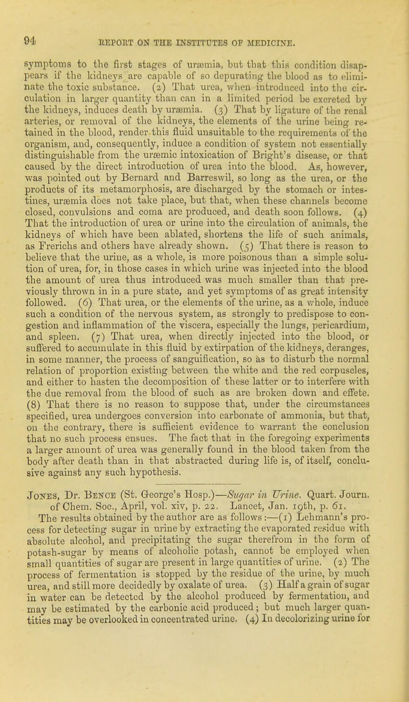 symptoms to the first stages of uramia, but that this condition disap- pears if the kidnej's are capable of so depurating tlie blood as to elimi- nate the toxic substance. (2) That urea, when introduced into the cir- culation in larger quantity than can in a limited period be excreted by the kidneys, induces death by urasmia. (3) That by ligature of the renal arteries, or removal of the kidneys, the elements of the urine being re- tained in the blood, render , this fluid unsuitable to the requirements of the organism, and, consequently, induce a condition of system not essentially distinguishable from the ursemic intoxication of Bright's disease, or that caused by the direct introduction of urea into the blood. As, however, was pointed out by Bernard and Barreswil, so long as the urea, or the products of its metamorphosis, are discharged by the stomach or intes- tines, uraemia does not take place, but that, when these channels become closed, convulsions and coma are pi'oduced, and death soon follows. (4) That the introduction of urea or urine into the circulation of animals, the kidneys of which have been ablated, shortens the life of such animals, as Frerichs and others have already shown. (5) That there is reason to believe that the urine, as a whole, is more poisonous than a simple solu- tion of urea, for, in those cases in which urine was injected into the blood the amount of urea thus introduced was much smaller than that pre- viously thrown in in a pure state, and yet symptoms of as great intensity followed. (6) That urea, or the elements of the urine, as a whole, induce such a condition of the nervous system, as strongly to predispose to con- gestion and inflammation of the viscera, especially the lungs, pericardium, and spleen. (7) That urea, when directly injected into the blood, or sufiered to accumulate in this fluid by extirpation of the kidneys, deranges, in some manner, the process of sanguification, so as to disturb the normal relation of proportion existing between the white and the red corpuscles, and either to hasten the decomposition of these latter or to interfere with the due removal from the blood of such as are broken down and efi'ete. (8) That there is no reason to suppose that, under the circumstances specified, urea undergoes conversion into carbonate of ammonia, but that, on the contrary, there is sufiicient evidence to warrant the conclusion that no such process ensues. The fact that in the foregoing experiments a larger amount of urea was generally found in the blood taken from the body after death than in that abstracted during life is, of itself, conclu- sive against any such hypothesis. Jones, Dr. Bence (St. Q-eorge's Hosp.)—Sn^ar in Urine. Quart. Jouru. of Chem. Soc, April, vol. xiv, p. 22. Lancet, Jan. 19th, p. 61. The results obtained by the author are as follows :—(i) Lehmann's pro- cess for detecting sugar in urine by extracting the evaporated residue with absolute alcohol, and precipitating the sugar therefrom in the form of potash-sugar by means of alcoholic potash, cannot be employed when small quantities of sugar are present in large quantities of urine. (2) The process of fermentation is stopped by the residue of the urine, by much urea, and still more decidedly by oxalate of urea. (3) Half a grain of sugar in water can be detected by the alcohol produced by fermentation, and may be estimated by the carbonic acid produced; but much larger quan-