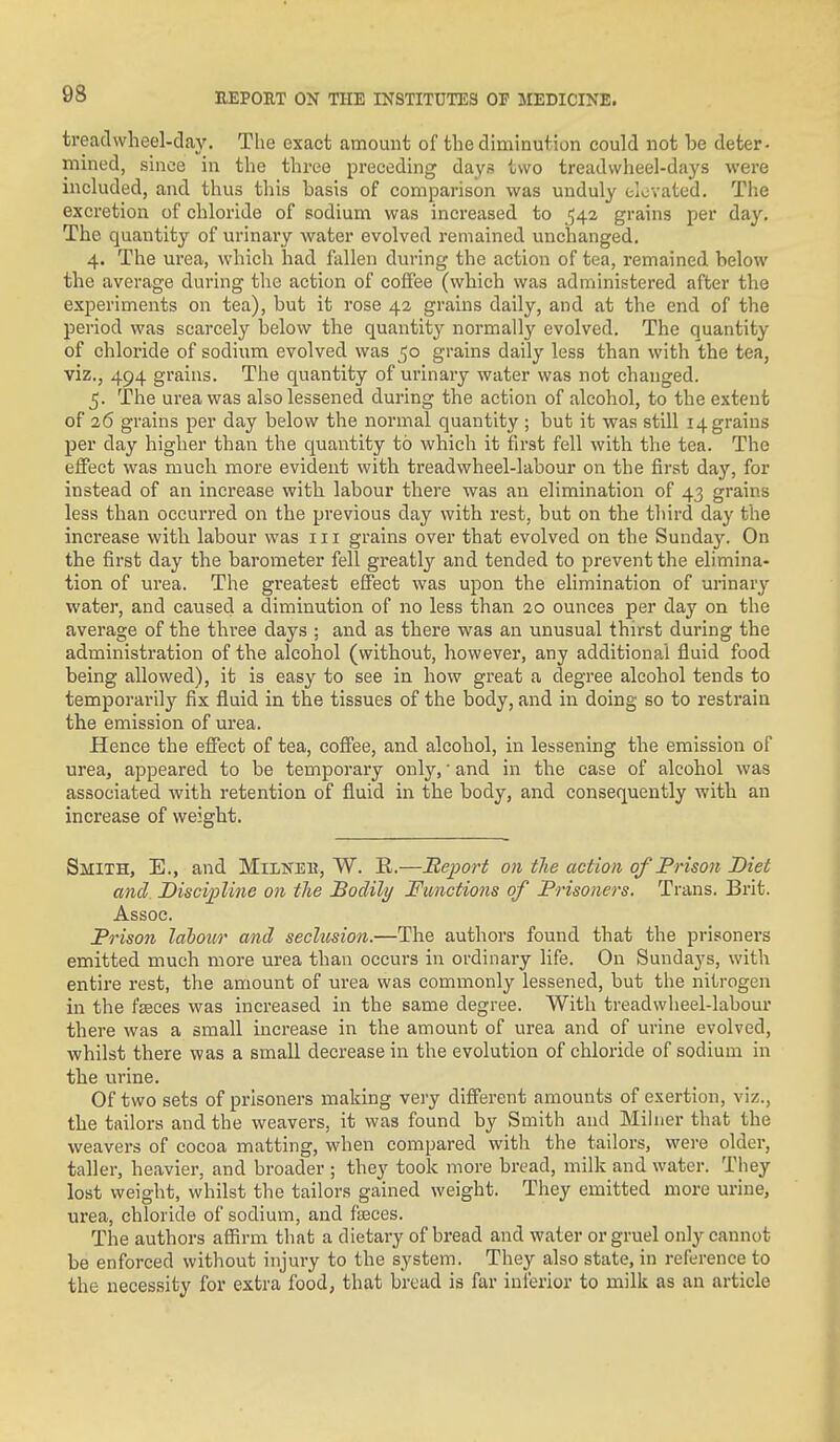 tread wheel-day. The exact amount of the diminution could not be deter- mined, since in the three preceding days two treadvvheel-days were included, and thus this basis of comparison was unduly elevated. The excretion of chloride of sodium was increased to 542 grains per day. The quantity of urinary water evolved remained unchanged. 4. The urea, which had fallen during the action of tea, remained below the average during the action of coffee (which was administered after the experiments on tea), but it rose 42 grains daily, and at the end of the period was scarcely below the quantity normally evolved. The quantity of chloride of sodium evolved was 50 grains daily less than with the tea, viz., 494 grains. The quantity of urinary water was not changed. 5. The urea was also lessened during the action of alcohol, to the extent of 26 grains per day below the normal quantity ; but it was still 14 grains per day higher than the quantity to which it first fell with the tea. The effect was much more evident with treadwheel-labour on the first day, for instead of an increase with labour there was an elimination of 43 grains less than occurred on the previous day with rest, but on the third day the increase with labour was 111 grains over that evolved on the Sunday. On the first day the barometer fell greatly and tended to prevent the elimina- tion of urea. The greatest effect was upon the elimination of urinary water, and caused a diminution of no less than 20 ounces per day on the average of the thi-ee days ; and as there was an unusual thirst during the administi'ation of the alcohol (without, however, any additional fluid food being allowed), it is easy to see in how great a degree alcohol tends to temporarily fix fluid in the tissues of the body, and in doing so to restrain the emission of urea. Hence the effect of tea, coffee, and alcohol, in lessening the emission of urea, appeared to be temporary only, and in the case of alcohol was associated with retention of fluid in the body, and consequently with an increase of weight. Smith, E., and Militei?, W. R.—Report on the action of Prison Diet and Discipline on the Bodily Functions of Prisoners. Trans. Brit. Assoc. Prison lahour and seclusion.—The authors found that the prisoners emitted much more urea than occurs in ordinary life. On Sundays, with entire rest, the amount of urea was commonly lessened, but the nitrogen in the fseees was increased in the same degree. With treadwlieel-labour there was a small increase in the amount of urea and of urine evolved, whilst there was a small decrease in the evolution of chloride of sodium in the urine. Of two sets of prisoners making very different amounts of exertion, viz., the tailors and the weavers, it was found by Smith and Mihier that the weavers of cocoa matting, when compared with the tailors, were older, taller, heavier, and broader ; the^^ took more bread, milk and water. They lost weight, whilst the tailors gained weight. They emitted more urine, urea, chloride of sodium, and fiEces. The authors affirm that a dietary of bread and water or gruel only cannot be enforced without injury to the system. They also state, in reference to the necessity for extra food, that bread is far inferior to milk as an article