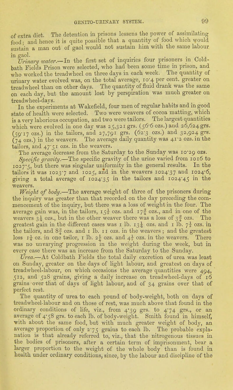 of extra diet. The detention in prisons lessens the power of assimilating food; and hence it is quite possible that a quantity of food which would sustain a man out of gaol would not sustain him with the same labour in gaol. . . » . • 11 Urimry tvater.—ln the first set of mquu-ies four prisoners in Cold- bath Fields Prison were selected, who had been some time in prison, and who worked the treadwheel on three days in each week. The quantity of urinary water evolved was, on the total average, 10-4 per cent, greater on treadwheel than on other days. The quantity of fluid drank was the same on each day, but the amount lost by perspiration was much greater on treadwheel-days. In the experiments at Wakefield, four men of regular habits and in good state of health were selected. Two were weavers of cocoa matting, which is a very laborious occupation, and two were tailors. The largest quantities which were evolved in one day was 2^,321 grs. {^&6 ozs.) and 26,624grs. (59-17 ozs.) in the tailors, and 27,791 grs. (62-3 ozs.) and 32,924 grs. (74 ozs.) in the weavers. The average daily quantity was 41-2 ozs. in the tailors, and 475i ozs. in the weavers. The average decrease from the Saturday to the Sunday was io29 ozs. Specific gravity.—The specific gravity of the urine varied from 1016 to io27'5, but there was singular uniformity in the general results. In the tailors it was 1023-7 and 1025, and in the weavers 1024-37 and io24'6, giving a total average of 1024-35 ^'^^ tailors and io24'4_5 '''^^ weavers. Weight of lod/y.—The average weight of three of the prisoners during the inquiry was greater than that recorded on the day preceding the com- mencement of the inquiry, but there was a loss of weight in the four. The average gain was, in the tailors, ozs. and 17j ozs., and in one of the weavers 34 ozs., but in the other weaver there was a loss of 3f ozs. The greatest gain in the different cases was i lb. 135 ozs. and i lb. 7-I ozs. in the tailors, and 8f ozs. and i lb. 11 ozs. in the weavers; and the greatest loss i|- oz. in one ta-ilor, i lb. 2j ozs. and ^i; ozs. in the weavers. There was no unvarying' progression in the weight during the week, but in every case there was an increase from the Saturday to the Sunday. Urea.—At Coldbath Fields the total daily excretion of urea was least on Sunday, greater on the days of light labour, and greatest on days of treadwheel-labour, on which occasions the average quantities were 494, 512, and 528 grains, giving a daily increase on treadwheel-days of 16 grains over that of days of light labour, and of 34 grains over that of perfect rest. The quantity of tirea to each pound of body-weight, both on days of treadwheel-labour and on those of rest, was much above that found in the ordinary conditions of life, viz., from 4*39 grs. to 4*74 grs., or an average of 4-58 grs. to each lb. of body-weight. Smith found in himself, with about the same food, but with much greater weight of body, an average proportion of only 2-75 grains to each lb. The probable expla- nation is that already referred to, viz., that the nitrogenous tissues in the bodies of prisoners, after a certain term of imprisonment, bear a larger proportion to the weight of the whole body than is found in health under ordinary conditions, since, by the labour and discipline of the