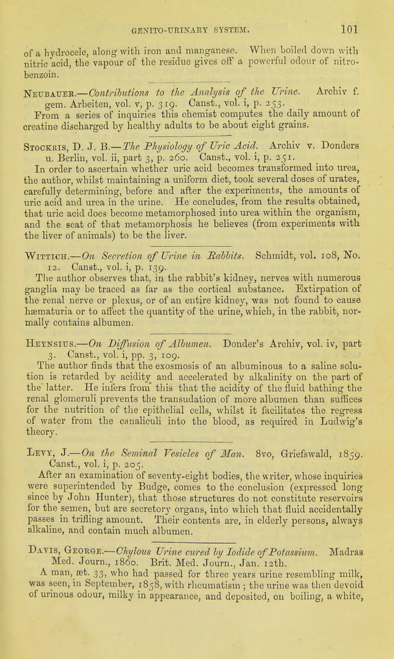of a hydrocele, along with iron and manganese. When boiled down with nitric acid, the vapour of the residue gives olF a powerful odour of nitro- benzoin. Neubatieb.—Contributions to the Analysis of the TTrine. Archiv f. gem. Arbeiten, vol. V, p. 319. Canst., vol. i, p. 25,3. From a series of inquiries this chemist computes the daily amount of creatine discharged by healthy adults to be about eight grains. Stockrts, D. J. B.—The Physiology of Uric Acid. Archiv v. Bonders u. Berlin, vol. ii, part 3, p. 260. Canst., vol. i, p. 251. In order to ascertain whether uric acid becomes transformed into urea, the author, whilst maintaining a uniform diet, took several doses of urates, carefully determining, before and after the experiments, the amounts of uric acid and urea in the urine. He concludes, from the results obtained, that uric acid does become metamorphosed into urea within the organism, and the seat of that metamorphosis he believes (from experiments with the Uver of animals) to be the liver. WiTTiOH.—On Secretion of Urine in Babbits. Schmidt, vol. 108, !No. 12. Canst., vol. i, p. 139. The author observes that, in the rabbit's kidney, nerves with numerous ganglia may be traced as far as the cortical substance. Extirpation of the renal nerve or plexus, or of an entire kidney, was not found to cause hsematuria or to affect the quantity of the urine, which, in the rabbit, nor- mally contains albumen. Hexnsitjs.—On Diffusion of Albumen. Bonder's Archiv, vol. iv, part 3. Canst., vol. i, pp. 3, 109. The author finds that the exosmosis of an albuminous to a saline solu- tion is retarded by acidity and accelerated by alkalinity on the part of the' latter. He infers from' this that the acidity of the fluid bathing the renal glomeruli prevents the transudation of more albumen than suffices for the nutrition of the epithelial cells, whilst it facilitates the regress of water from the canaliculi into the blood, as required in Ludwig's theory. Levy, J.—On the Seminal Vesicles of Man. 8vo, Griefsvvald, 1859. Canst., vol. i, p. 205. After an examination of seventy-eight bodies, the writer, whose inquiries vvere superintended by Budge, comes to the conclusion (expressed long since by John Hunter), that those structures do not constitute reservoirs for the semen, but are secretory organs, into which that fluid accidentally passes in trifling amount. Their contents are. in elderly persons, always alkaline, and contain much albumen. Bayis, Geotige.—Chylous Urine cured by Iodide of Potassium. Madras Med. Journ., i860. Brit. Med. Journ., Jan. 12th. A man, set. 33, who had passed for three years urine resembling milk, was seen, in September, 18 58, with rheumatism ; the urine was then devoid of urinous odour, milky in appearance, and deposited, on boiling, a white,