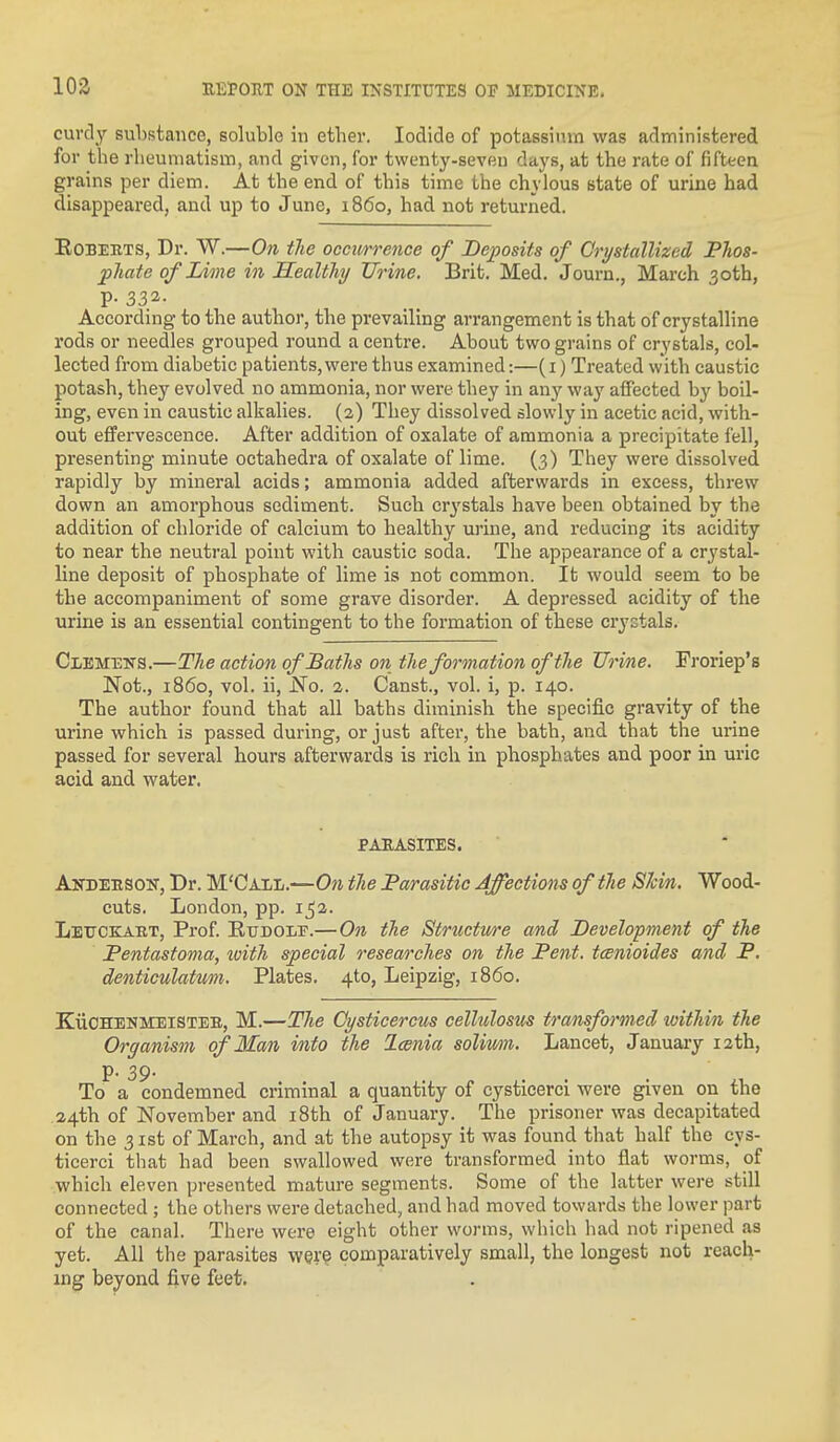 curdy substance, soluble in ether. Iodide of potassium was administered for the rheumatism, and given, for twenty-seven days, at the rate of fifteen grains per diem. At the end of this time the chylous state of urine had disappeared, and up to June, i860, had not returned. EoBEETS, Dr. W.—On tJie occurrence of Deposits of Orystallized PTios- pliate of Lime in Healthy Urine. Brit, Med. Journ., March 3otb, P- 332- According to the author, the prevailing arrangement is that of crystalline rods or needles grouped round a centre. About two grains of crystals, col- lected from diabetic patients, were thus examined:—(i) Treated with caustic potash, they evolved no ammonia, nor were they in anj' way affected by boil- ing, even in caustic alkalies. (2) They dissolved slowly in acetic acid, with- out effervescence. After addition of oxalate of ammonia a precipitate fell, presenting minute octahedra of oxalate of lime. (3) They were dissolved rapidly by mineral acids; ammonia added afterwards in excess, threw down an amorphous sediment. Such crystals have been obtained by the addition of chloride of calcium to healthy m-ine, and reducing its acidity to near the neutral point with caustic soda. The appearance of a crystal- line deposit of phosphate of lime is not common. It would seem to be the accompaniment of some grave disorder. A depressed acidity of the urine is an essential contingent to the formation of these crystals. Clemens.—The action of Baths on the formation oftlie Urine. Troriep's Not., i860, vol. ii, No. 1. Canst., vol. i, p. 140. The author found that all baths diminish the specific gravity of the urine which is passed during, or just after, the bath, and that the urine passed for several hours afterwards is rich in phosphates and poor in uric acid and water. PAEASITES. Andeeson, Dr. M'Call.—On the 'Parasitic Affections of the Skin. Wood- cuts. London, pp. 152. Lettckaet, Prof EuDOLE.—On the Strtictme and Development of the Pentasfoma, with special researches on the Pent, tcenioides and P. denticulatum. Plates. 4to, Leipzig, i860. KiiOHENMEiSTEB, M.—The Oysticercus celholosus transformed ivithin the Organism of Man into the Icenia soliwn. Lancet, January 12th, p. 39. To a condemned criminal a quantity of cysticerci were given on the 24th of NoveiTiber and i8th of January. The prisoner was decapitated on the 31st of March, and at the autopsy it was found that half the cys- ticerci that had been swallowed were transformed into flat worms, of which eleven presented mature segments. Some of the latter were still connected ; the others were detached, and had moved towards the lower part of the canal. There were eight other worms, which had not ripened as yet. All the parasites were comparatively small, the longest not reach- ing beyond five feet.
