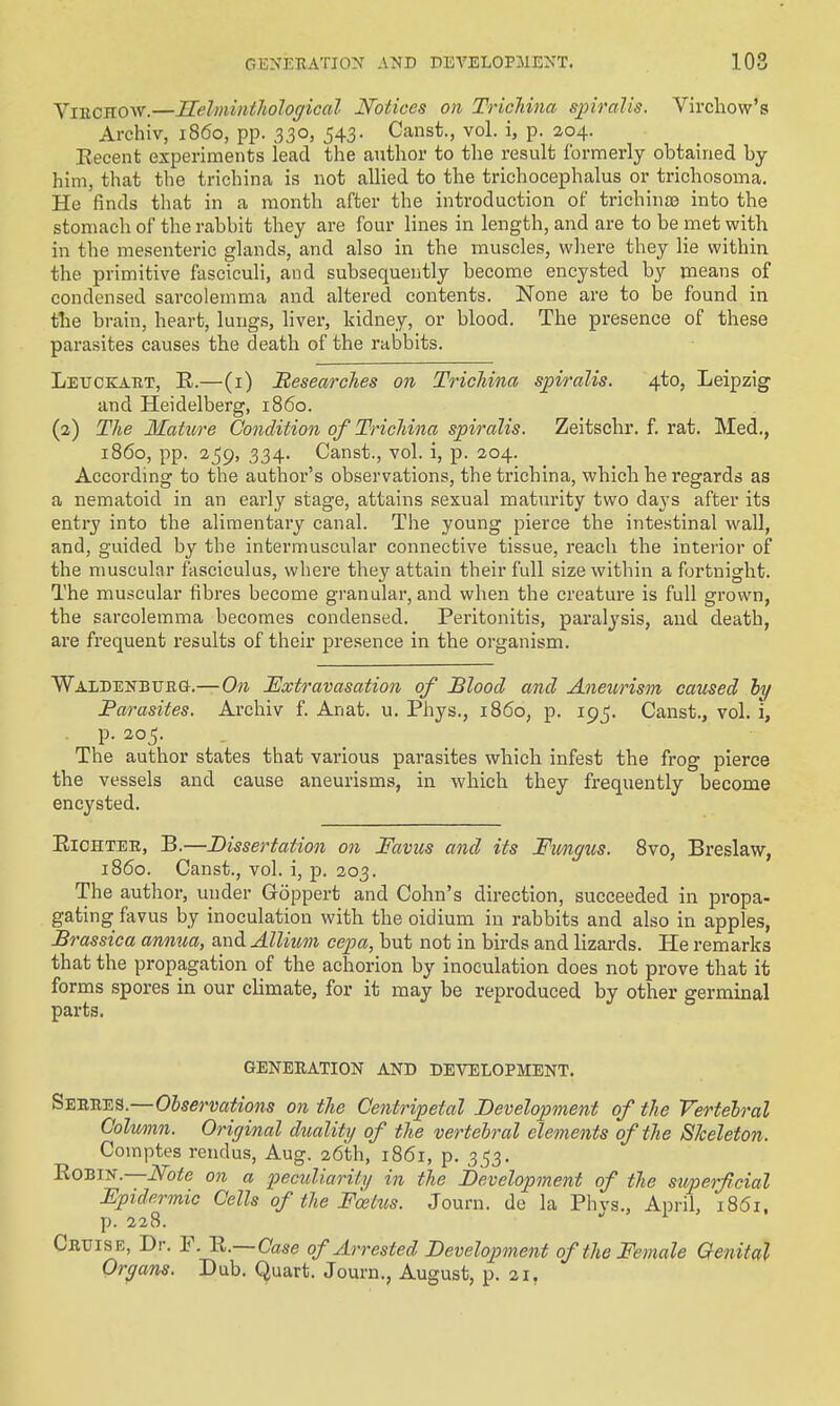 ViECHOW.—Helminthological Notices on Trichina spiralis. Virchow's Archiv, i860, pp. 330, 543. Canst., vol. i, p. 204. Eecent experiments lead the author to the result formerly obtained by him, that the trichina is not allied to the trichocephalus or triohosoma. He finds that in a month after the introduction of trichinaa into the stomach of the rabbit they are four lines in length, and are to be met with in the mesenteric glands, and also in the muscles, wliere they lie within the primitive fasciculi, and subsequently become encysted by means of condensed sarcolemma and altered contents. None are to be found in the brain, heart, lung.s, liver, kidney, or blood. The presence of these parasites causes the death of the rabbits. Letjckabt, R.—(i) Besearclies on Trichina spiralis. 4to, Leipzig and Heidelberg, i860. (2) The Mature Condition of Trichina spiralis. Zeitschr. f. rat. Med,, i860, pp. 2^9, 334. Canst., vol. i, p. 204. According to the author's observations, the trichina, which he regards as a nematoid in an early stage, attains sexual maturity two days after its entry into the alimentary canal. The young pierce the intestinal wall, and, guided by the intermuscular connective tissue, reach the interior of the muscular fasciculus, where they attain their full size within a fortnight. The muscular fibres become granular, and when the creature is full grown, the sarcolemma becomes condensed. Peritonitis, paralysis, and death, are frequent results of their presence in the organism. WALDENBUEa.—On Extravasation of Blood and Aneurism caused hy Parasites. Archiv f. Anat. u. Phys., i860, p. 195. Canst., vol. i, p. 205. The author states that various parasites which infest the frog pierce the vessels and cause aneurisms, in which they frequently become encysted. EiCHTEE, B.—Dissertation on Favus and its Fimgus. 8vo, Breslaw, i860. Canst., vol. i, p. 203. The author, under Goppert and Cohn's direction, succeeded in pi-opa- gating favus by inoculation with the oidium in rabbits and also in apples, Brassica annua, and Allium cepa, but not in birds and lizards. He remarks that the propagation of the achorion by inoculation does not prove that it forms spores in our climate, for it may be reproduced by other germinal parts. GENERATION AND DEVELOPMENT. Seeees.—Observations on the Centripetal Development of the Vertebral Colwnn. Original duality of the vertebral elements of the Sheleion. Comptes rendus, Aug. 26th, 1861, p. 3,53. ROBIK.—Note on a peculiarity in the Development of the superficial Epidermic Cells of the Foetus. Journ. de la Phvs., April, 1861, p. 228. Ceuise, Dr. F. R.—Case of Arrested Development of the Female Genital Organs. Dub. Quart. Journ., August, p. 21,