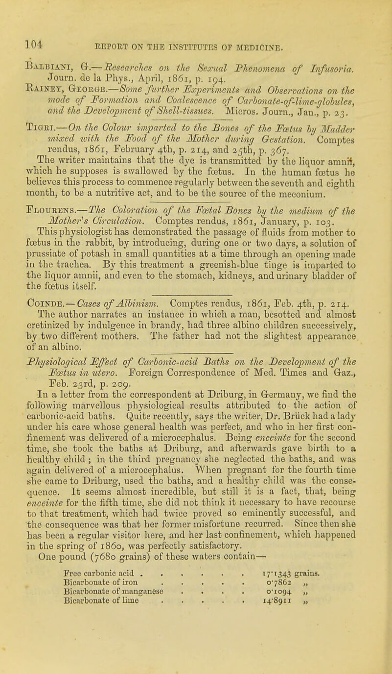 Balbiani, G.—Uesearches on the Sexual Phenomena of Infusoria. Journ. de la Phys., April, 1861, p. 194. Raiitey, George.—Some further Experiments and Observations on the mode of Formation and Coalescence of Carlonate-of lime-globules, and the Development of Shell-tissues. Micros. Journ., Jan., p. 23. TlQET.—0)1 the Colour imparted to the Bones of the Foetus by Madder mixed xoith the Food of the Mother during Gestation. Comptes rendus, 1861, February 4tli, p. 214, and 25th, p. 367. The writer maintains that the dye is transmitted by the liquor amnii, which he supposes is swallowed by the foetus. In the human foetus he believes this process to commence regularly between the seventh and eighth month, to be a nutritive act, and to be the source of the meconium. Floubens.—The Coloration of tlie Foetal Bones by the medium of the Mother''s Circulation. Comptes rendus, 1861, January, p. 103. This physiologist has demonstrated the passage of fluids from mother to foetus in the rabbit, by introducing, during one or two days, a solution of prussiate of potash in small quantities at a time through an opening made in the trachea. By this treatment a greenish-blue tinge is imparted to the liquor amnii, and even to the stomach, kidneys, and urinary bladder of the foetus itself. CoiNDE.—Cases of Albinism. Comptes rendus, 1861, Feb. 4th, p. 214. The author narrates an instance in which a man, besotted and almost cretinized by indulgence in brandy, had three albino children successively, by two different mothers. The father had not the slightest appearance of an albino. Physiological Fffeci of Carbonic-acid Baths on the JDevelop)ment of the Fcetits ill utero. Foreign Correspondence of Med. Times and Gaz., Feb. 23rd, p. 209. In a letter from the correspondent at Driburg, in Germany, we find the following marvellous physiological results attributed to the action of carbonic-acid baths. Quite recently, says the writer, Dr. Briick had a lady under his care whose general health was perfect, and who in her first con- finement was delivered of a microcephalus. Being enceinte for the second time, she took the baths at Driburg, and afterwards gave birth to a healthy child ; in the third pregnancy she neglected the baths, and was again delivered of a microcephalus. When pregnant for the fourth time she came to Driburg, used the baths, and a healthy child was the conse- quence. It seems almost incredible, but still it is a fact, that, being enceinte for the fifth time, she did not think it necessary to have recourse to that treatment, which had twice proved so eminently successful, and the consequence was that her former misfortune recurred. Since then she has been a regular visitor here, and her last confinement, which happened in the spring of i860, was perfectly satisfactory. One pound (7680 grains) of these waters contain— Free carbonic acid 17'1343 grains. Bicarbonate of iron o'7862 „ Bicarbonate of manganese .... o'io94 „ Bicarbonate of liine i4'89ii „