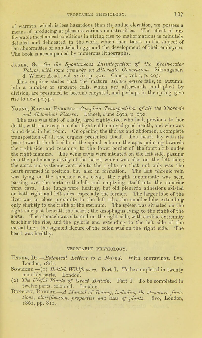 of warmth, which is less hazardous than its^ undue elevation, we possess a means of producing at pleasure various monstrosities. The effect of un- fovorable mechanical conditions in giving rise to mallbrmations is minutely detailed and delineated in the work, which then takes up the subject of the abnormities of unhatched eggs and the development of their embryoes. The book is accompanied by numerous lithographs. Jagee, G-.—On tTie Spontaneous Disintegration of the Fresh-water Foli/ps, tvith some remarks on Alternate Generation. Sitzungsber. d. Wiener Acad., vol. xxxix, p. 32,1. Canst., vol. i, p. 203. This inquirer states that the mature Hydra grisea falls, in autumn, into a number of separate cells, which are afterwards multiplied by division, are presumed to become encysted, and perhaps in the spring give rise to new polyps. Young, Edwaed Paekee.— Complete Transposition of all the Thoracic and Ahdominal Viscera. Lancet, June 29th, p. 630. The case was that of a lady, aged eighty-five, who had, previous to her death, with the exception of a slight cold, enjoyed good health, and who was found dead in her room. On opening the thorax and abdomen, a complete transposition of all the organs presented itself. The heart lay with its base towards the left side of the spinal column, the apex pointing towards the right side, and reaching to the lower border of the foui'th rib under the right mamma. The venae cavse were situated on the left side, passing into the pulmonary cavity of the heart, which was also on the left side ; the aorta and systemic ventricle to the right; so that not only was the heart reversed in position, but also in formation. The left phrenic vein was lying on the superior vena cava; the right innominate was seen passing over the aorta to the left, and emptying itself into the superior vena cava. The lungs were healthy, but old pleuritic adhesions existed on both right and left sides, especially the former. The larger lobe of the liver was in close proximity to the left ribs, the smaller lobe extending only slightly to the right of the sternum. The spleen was situated on the right side, just beneath the heart; the oesophagus lying to the right of the aorta. The stomach was situated on the right side, with cardiac extremity touchitig the ribs, and the pyloric end extending to the left side of the mesial line ; the sigmoid flexure of the colon was on the right side. The heart was healthy. VEGETABLE PHYSIOLOGY. Ungee, Dr.—Botanical Letters to a Friend. With engravings, 8vo, London, 1861. SowEEBY.—(i) British Wild/lowers. Parti. To be completed in twenty monthly parts. London. (2) The Useful Plants of Great Britain. Part I. To be completed in twelve jjarts, coloured. London. BeetleY, Eouert.—A Manual of Botany, including the structure, f mo- tions, classification, properties and uses of plants. 8vo, Loudon, 186I; pp. 811,