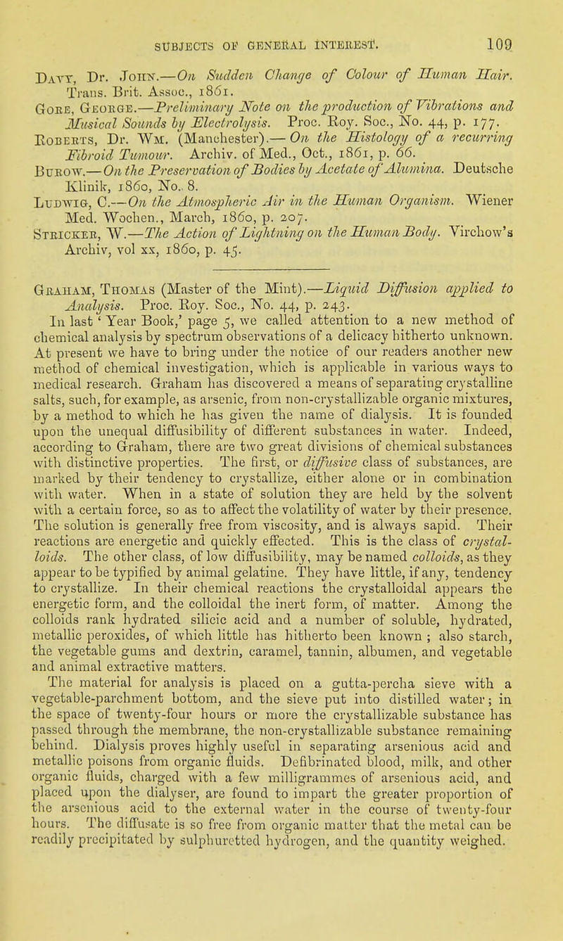 Datt, Dr. John.—On Sudden Change of Colour of Human Hair. Trans. Brit. Assoc., 1861. GoEE, Gkoege.—Freliminari/ Note on the production of Vibrations and Musical Sounds hij Electrolysis. Proc. Eoy. Soc, No. 44, p. 177. KoBEKTS, Dr. Wm. (Manchester).— On the Ristology of a recurring Fibroid Twmoii/r. Archiv. of Med., Oct., 1861, p. 66. _ BuKOW.— On the Preservation of Bodies ly Acetate of Alumina. Deutsche Klinik, i860, No.. 8. LuBwiG, C.—On tlie Atmospheric Air in the Htcman Organism. Wiener Med. Wochen., March, i860, p. 20;. Steickeb, W.—The Action of Lightning on the Human Body. Vu-chow's Archiv, vol xx, i860, p. 4j. Geaham, Thomas (Master of the Mint).—Liquid Diffusion applied to Analysis. Proc. Roy. Soc, No. 44, p. 243. In last' Year Book,' page 5, we called attention to a new method of chemical analysis by spectrum observations of a delicacy hitherto unknown. At present we have to bring under the notice of our readei-s another new method of chemical investigation, which is applicable in various ways to medical research. Graham has discovered a means of separating crystalline salts, such, for example, as arsenic, from non-crystallizable organic mixtures, by a method to which he has given the name of dialysis. It is founded upon the unequal diffusibility of difi'erent substances in water. Indeed, according to Graham, there are two great divisions of chemical substances with distinctive properties. The first, or diffusive class of substances, are marked by their tendency to crystallize, either alone or in combination with water. When in a state of solution they are held by the solvent with a certain force, so as to affect the volatility of water by their presence. The solution is generally free from visco.sity, and is always sapid. Their reactions are energetic and quickly effected. This is the class of crystal- loids. The other class, of low diffusibility, may be named colloids, as they appear to be typified by animal gelatine. They have little, if any, tendency to crystallize. In their chemical reactions the crystalloidal appears the energetic form, and the colloidal the inert form, of matter. Among the colloids rank hydrated silicic acid and a number of soluble, hydrated, metallic peroxides, of which little has hitherto been known ; also starch, the vegetable gums and dextrin, caramel, tannin, albumen, and vegetable and animal extractive matters. The material for analysis is placed on a gutta-percha sieve with a vegetable-parchment bottom, and the sieve put into distilled water; in the space of twenty-four hours or more the crystallizable substance has passed through the membrane, the non-crystallizable substance remaining behind. Dialysis proves highly useful in separating arsenious acid and metallic poisons from organic fluids. Defibrinatcd blood, milk, and other organic fluids, charged with a few milligrammes of arsenious acid, and placed upon the dialyser, are found to impart the greater proportion of the arsenious acid to the external water in the course of twenty-four hours. The dilTusate is so free from organic mat ter that the metal can be readily precipitated by sulphuretted hydrogen, and the quantity weighed.