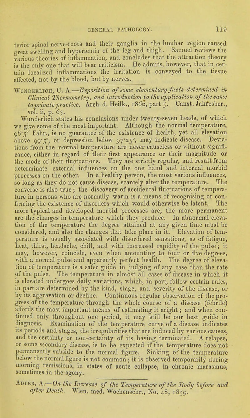 terior spinal iierve-voots and their ganglia in the lumbar region caused oreat swelling and hyperteniia of the leg and thigh. Samuel reviews the various tlieories of iiiilammatiou, and concludes that the attraction theory is the only one that will bear criticism. He admits, however, that in cer- tain localized inflammations the irritation is conveyed to the tissue alFected, not by the blood, but by nerves. WuNDEKLiCH, C. A.—Exposition of some elementary facts determined in Clinical Thermometry, and introduction to the application of the same toprivatepractice. Arch. d. Heilk., i85o, part 5. Canst. Jahfesber., vol. ii, p. 63. Wunderlich states his conclusions under twenty-seven heads, of which we give some of the most important. Although the normal temperature, 98*5° Fahr., is no guarantee of the existence of health, yet all elevation above 99*5°, or depression below 9725°, may indicate disease. Devia- tions from the normal temperature are never causeless or without signifi- cance, either in regard of their first appearance or their magnitude or the mode of their fluctuations. They are strictly regular, and result from determinate external influences on the one hand and internal morbid processes on the other. In a healthy person, the most various influences, so long as they do not cause disease, scarcely alter the temperature. The converse is also true ; the discovery of accidental fluctuations of tempera- ture in persons who are normally warm is a means of recognising or con- firming the existence of disorders which would otherwise be latent. The more typical and developed morbid processes are, the more permanent are the changes in temperature which they produce. In abnormal eleva- tion of the temperature the degree attained at any given time must be considered, and also the changes that take place in it. Elevation of tem- perature is usually associated with disordered sensations, as of fatigue, heat, thirst, headache, chill, and with increased rapidity of the pulse; it may, however, coincide, even when amounting to four or five degrees, with a normal pulse and apparently perfect health. The degree of eleva- tion of temperature is a safer guide in judging of any case than the rate of the pulse. The temperature in almost all cases of disease in which it is elevated undergoes daily variations, which, in part, follow certain rules, in part are determined by the kind, stage, and severity of the disease, or by its aggravation or decline. Continuous regular observation of the pro- gress of the temperature through the whole course of a disease (febrile) affords the most important means of estimating it aright; and when con- tinued only throughout one period, it may still be our best guide iu diagnosis. Examination of the temperature curve of a disease indicates its periods and stages, the irregularities that are induced by various causes, and the certainty or non-certainty of its having terminated. A relapse, or some secondary disease, is to be expected if the temperature does not permanently subside to the normal figure. Sinking of the temperature below the normal figure is not common ; it is observed temporarily during morning remissions, in states of acute collapse, in chronic marasmus, sometimes in the agony. Abler, A,—On the Increase of the Temperature of the Body before and after Death. Wien. med. Wochenschr., No. 48, 1859.
