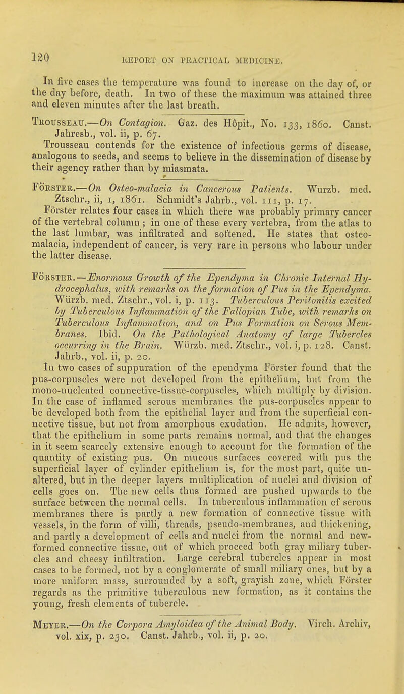 In five cases the temperatiu-e was found to increase on the day of, or the day before, death. In two of these the maximum was attained three and eleven minutes after the last breath. Tkousseau.—0?i Contagion. Gaz. des H6pit., No. 133, i860. Canst. Jahresb., vol. ii, p. 67. Trousseau contends for the existence of infectious germs of disease, analogous to seeds, and seems to believe in the dissemination of disease by their agency rather than by miasmata. s FoESTEK.—On Osteo-malacia in Cancerous Patients. Wurzb. med. Ztschr., ii, i, 1861. Schmidt's Jahrb., vol. iii, p. 17. Forster relates four cases in which there was probably primai'y cancer of the vertebral column ; in one of these every vertebra, from the atlas to the last lumbar, was infiltrated and softened. He states that osteo- malacia, independent of cancer, is very rare in persons who labour under the latter disease. FoRSTEE.—Enormous Growth of the Ependyma in Chronic Internal Ry- drocephalus, ivith remarks on the formation of Pus in the Ependyma. Wiirzb. med. Ztschr., vol. i, p. 113. Tuberculous Perifonids excited by Tuherculous Inflammation of the Fallopian Tube, with remarks on Tuberculous Inflammation, and on Pus Formation on Serous Mem- branes. Ibid. On the Pathological Anatomy of large Tubercles occu7-ri)ig in the Brain. WiJrzb. med. Ztschr., vol. i, p. 128. Canst. Jahrb., vol. ii, p. 20. In two cases of suppuration of the ependyma Forster found that the pus-corpuscles were not developed from the epithelium, but from the mono-nucleated connective-tissue-corpuscles, which multiply by division. In the case of inflamed serous membranes the pus-corpuscles appear to be developed both from the epithelial layer and from the superficial con- nective tissue, but not from amorphous exudation. He admits, however, that the epithelium in some parts remains normal, and tliat tlie changes in it seem scarcely extensive enough to account for the formation of the quantity of existing pus. On mucous surfaces covered with pus the superficial layer of cylinder epithelium is, for the most part, quite un- altered, but in the deeper layers multiplication of nuclei and division of cells goes on. The new cells thus formed are pushed upwards to the surface between the normal cells. In tuberculous inflammation of serous membranes there is partly a new formation of connective tissue with vessels, in the form of villi, threads, pseudo-membranes, and thickening, and partly a development of cells and nuclei from the normal and new- formed connective tissue, out of which proceed both gray miliary tuber- cles and cheesy infiltration. Large cerebral tubercles appear in most cases to be formed, not by a conglomerate of small miliary ones, but by a more uniform mass, surrounded by a soft, grayish zone, which Forster regards as the primitive tuberculous new formation, as it contains the young, fresh elements of tubercle. Meyee.—On the Corpora Amyloidea of the Animal Body. Virch. Archiv, vol. xix, p. 230. Canst. Jahrb., vol. ii, p. 20.