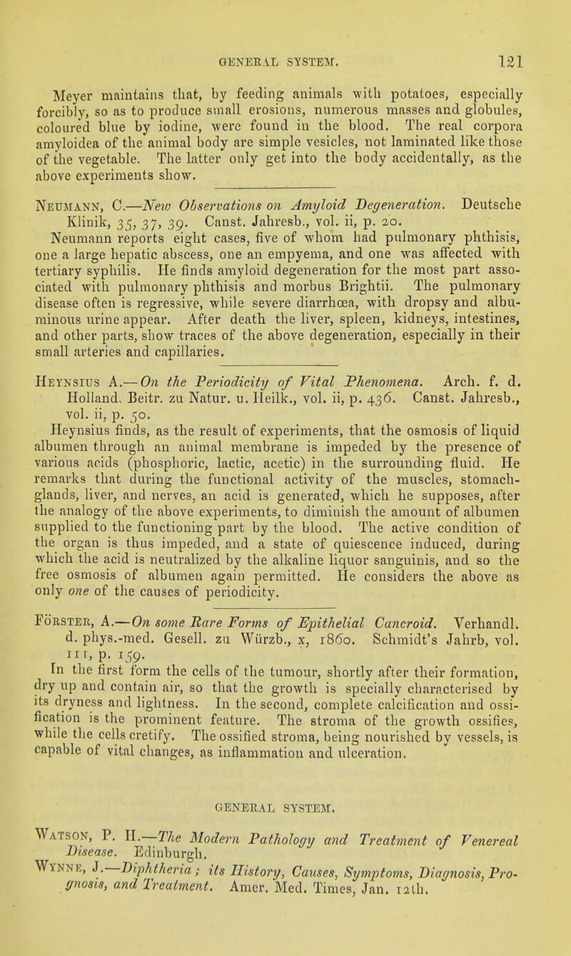 Meyer maintains that, by feeding animals with potatoes, especially forcibly, so as to produce small erosions, numerous masses and globules, coloured blue by iodine, were found in the blood. The real corpora amyloidea of the animal body are simple vesicles, not laminated like those of the vegetable. The latter only get into the body accidentally, as the above experiments show. Neumann, C.—Neio Observations on Amyloid Degeneration. Deutsche Klinilf, 35, 37, 39. Canst. Jahresb., vol. ii, p. 20. Neumann reports eight cases, five of whom had pulmonary phthisis, one a large hepatic abscess, one an empyema, and one was affected with tertiary syphilis. He finds amyloid degeneration for the most part asso- ciated with pulmonary phthisis and morbus Brightii. The pulmonary disease often is regressive, while severe diarrhoea, with dropsy and albu- minous urine appear. After death the liver, spleen, kidneys, intestines, and other parts, show traces of the above degeneration, especially in their small arteries and capillaries. Heynsius a.— On the Periodicity of Vital Phenomena. Arch. f. d. Holland. Beitr. zu Natur. u. Heilk., vol. ii, p. 436. Canst. Jahresb., vol. ii, p. 50. Heynsius finds, as the result of experiments, that the osmosis of liquid albumen through an animal membrane is impeded by the presence of various acids (phosphoric, lactic, acetic) in the surrounding fluid. He remarks that during the functional activity of the muscles, stomach- glands, liver, and nerves, an acid is generated, which he supposes, after the analogy of the above experiments, to diminish the amount of albumen supplied to the functioning part by the blood. The active condition of the organ is thus impeded, and a state of quiescence induced, during which the acid is neutralized by the alkaline liquor sanguinis, and so the free osmosis of albumen again permitted. He considers the above as only one of the causes of periodicity. FoBSTEii, A.—On some Bare Fortns of Epithelial Cancroid. Verhandl. d. phys.-med. Gesell. zii Wurzb., x, i860. Schmidt's Jahrb, vol. IIT, p. 159. In the first form the cells of the tumour, shortly after their formation, dry up and contain air, so that the growth is specially characterised by its dryness and lightness. In the second, complete calcification and ossi- fication is the prominent feature. The stroma of the growth ossifies, while the cells cretify. The ossified stroma, being nourished by vessels, is capable of vital changes, as inflammation and ulceration. GENERAL SYSTEM. Watson, P. ll.~The Modern Pathology and Treatment of Venereal Disease. Edinburgh. Wynne, J .—Diphtheriaits History, Causes, Symptoms, Diagnosis, Pro- gnosis, and Treatment. Amer. Med. Times, Jan. 12th.