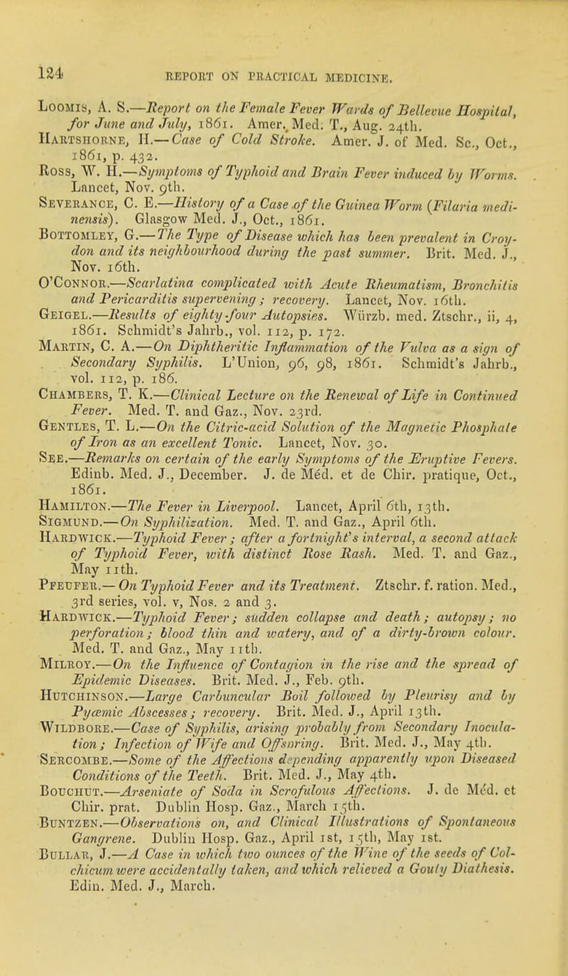 LooMis, A. S.—Report on the Female Fever Wards of Bellevue Hospital, for June and July, 1861. Amer., Med. T., Aug. a4th. HaktshornEj II.— Case of Cold Stroke. Amer. J. of Med. Sc., Oct., 1861, p. 432. Ross, W. II.—Symptoms of Typhoid and Brain Fever induced by Worms. Lancet, Nov. Severance, C. ^.—History of a Case .of the Guinea Worm {Filaria medi- nensis). Glasgow Med. J., Oct., 1861. BoTTOMLEY, G.— The Type of Disease which has been prevalent in Croy- don and its neighbourhood during the past summer, Brit. Med. J., Nov. i6tli. O'Connor.—Scarlatina complicated with Acute Rheumatism, Bronchitis and Pericarditis supervening ; recovery. Lancet, Nov. i6tb. Geigel.—Results of eighty four Autopsies. Wiirzb. med. Ztschr., ii, 4, 1861. Schmidt's Jabrb., vol. 112, p. 172. Martin, C. A.—On Diphtheritic Inflammation of the Vidva as a sign of Secondary Syphilis. L'Union, 96, 98, 1861. Schmidt's Jahrb., vol. 112, p. 186. Chambers, T. K.—Clinical Lecture on the Renewal of Life in Continued Fever. Med. T. and Gaz., Nov. 23rd. Gentles, T. L.—On the Citric-acid Solution of the Magnetic Phosphate of Iron as an excellent I'onic. Lancet, Nov. 30. See.—Remarks on certain of the early Symptoms of the Eruptive Fevers. Edinb. Med. J,, December. J. de Med. et de Chir, pratique, Oct., 1861. Hamilton.—The Fever in Liverpool. Lancet, April 6th, 13th. SiGMUND.—On Syphilization. Med. T. and Gaz., April 6th. H.4.RDWICK.—Typhoid Fever ; after a fortnight's interval, a second attack of Typhoid Fever, with distinct Rose Rash. Med. T. and Gaz., May iith. Pfeufer.— On Typhoid Fever and its Treatment. Ztschr. f. ration. Med., 3rd series, vol. v, Nos. 2 and 3. Hard WICK.—Typhoid Fever; sudden collapse and death; autopsy; no perforation; blood thin and watery, and of a dirty-broivn colour. Med. T. and Gaz., May I rth. MiLROY,—On the Influence of Contagion in the rise and the spread of Epidemic Diseases. Brit. Med. J., Feb. 9th. Hutchinson.—Large Carbuncular Boil followed by Pleurisy and by Pycemic Abscesses ; recovery. Brit, Med. J., April 13th. WiLDBORE.—Case of Syphilis, arising probably from Secondary Inocula- tion ; Infection of Wife and Offsnring. Brit. Med. J., May 41!). Sercombe.—Some of the Affections depending apparently upon Diseased Conditions of the Teeth. Brit. Med. J., May 4tb. BotrcHUT.—Arseniate of Soda in Scrofulous Affections. J. de Med. et Chir. prat. Dublin Hosp. Gaz., March i ijth. Buntzen.—Observations on, and Clinical Illustrations of Spontaneous Gangrene. Dublin IIosp. Gaz., April ist, 15th, May ist. BuLLAU, J.—A Case in lohich two ounces of the Wine of the seeds of Col- chicumwere accidentally taken, and which relieved a Gouty Diathesis. Edin. Med. J., March.