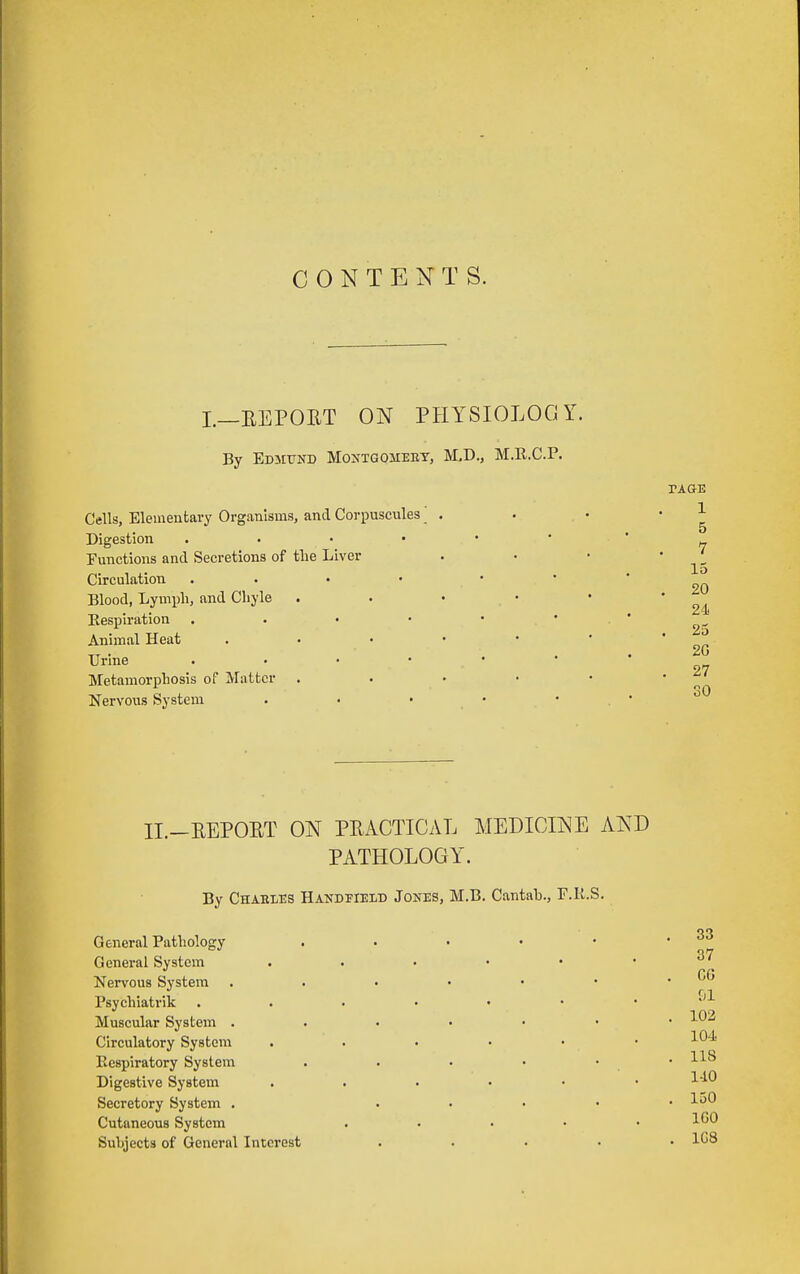 CONTENTS. I.—EEPOUT ON PHYSIOLOGY. By EDMtTND MoNTGOiiERY, M,D., M.R.C.P. Cells, Eleineutary Organisms, and Corpuscules' Digestion . . • • Functions and Secretions of the Liver Circulation .... Blood, Lyini)h, and Cbyle Eespli'ation . . . • Animal Heat Urine . . . • Metamorphosis of Matter Nervous System . • • PAGE 1 5 7 15 . 20 24 . 25 20 . 27 II.-EEPOET ON PEACTICAL MEDICINE AND PATHOLOGY. By Charles Handfield Jones, M.B. Cantab., F.K.S. General Pathology General System Nervous System Psychiatrik Muscular System . Circulatory System Respiratory System Digestive System Secretory System . Cutaneous System Subjects of General Interest 37 G6 &1 102 104 118 liO 150 IGO 1G8