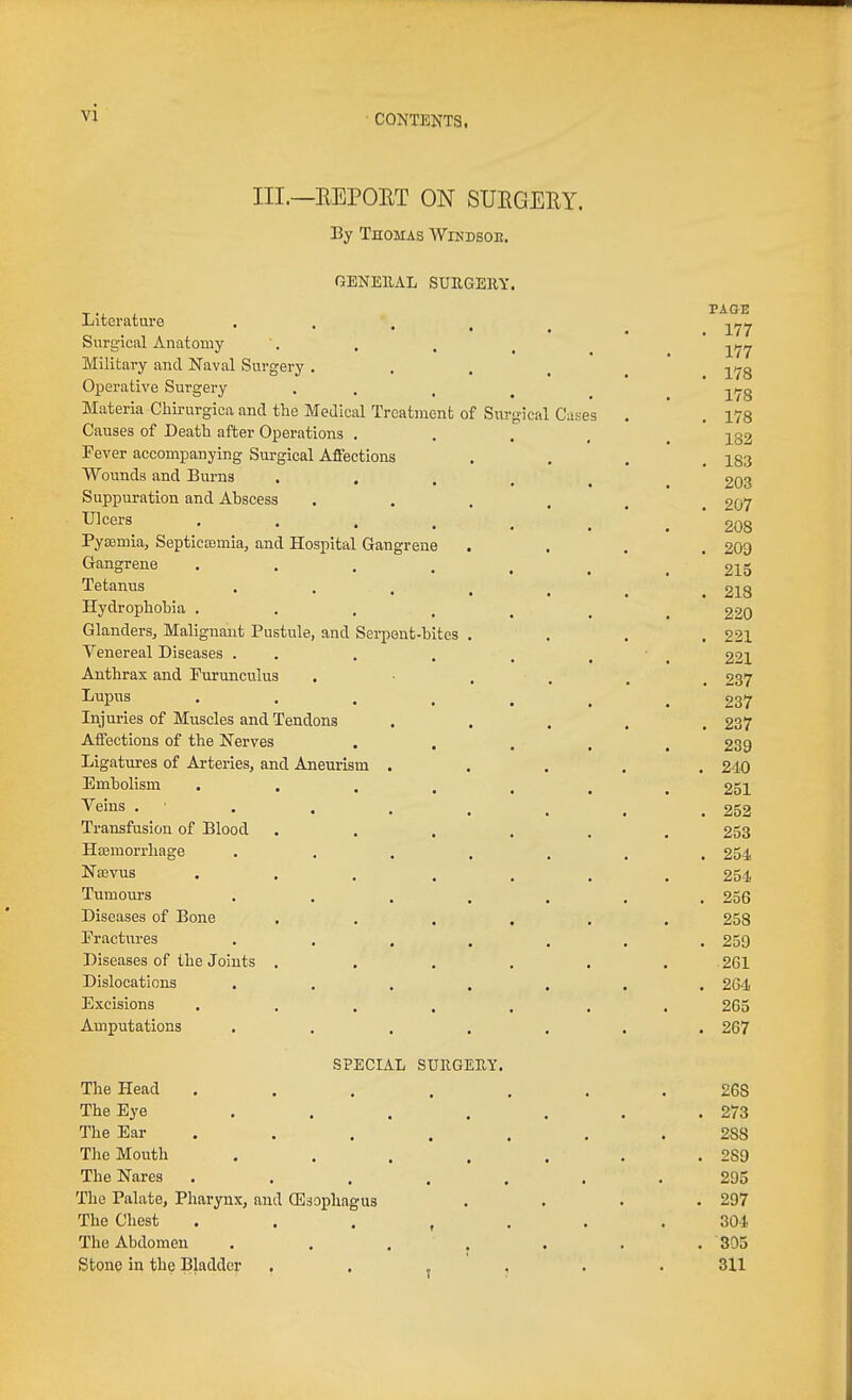 III.—EEPORT ON SUEGERY. By Thomas Windsoe. GENBllAL SUUGEllY Literature . . , Surgical Anatomy- Military and Naval Surgery . Operative Surgery Materia Cliirurgica and the Medical Treatment of Si Causes of Death after Operations . Fever accompanying Surgical Affections Wounds and Burns Suppuration and Abscess Ulcers • • . . Pytemia, Septicaimia, and Hospital Gangrene Gangrene .... Tetanus .... Hydrophobia .... Glanders, Malignant Pustule, and Serpent-bites . Venereal Diseases . . Anthrax and Purunculus Lupus .... Injuries of Muscles and Tendons Affections of the Nerves . . Ligatures of Arteries, and Aneurism . Embolism .... Veins . . Transfusion of Blood Hoemorrhage .... Nffivus .... Tumours .... Diseases of Bone Fractures .... Diseases of the Joints . Dislocations .... Excisions .... Amputations .... SPECIAL SUIIGEE-Y. The Head . . . , . The Eye .... The Ear . The Mouth .... The Nares . . . . . The Palate, Pharynx, and (Esophagus The Chest . . . , . The Abdomen .... Stone in the Bladder , , , , Cas