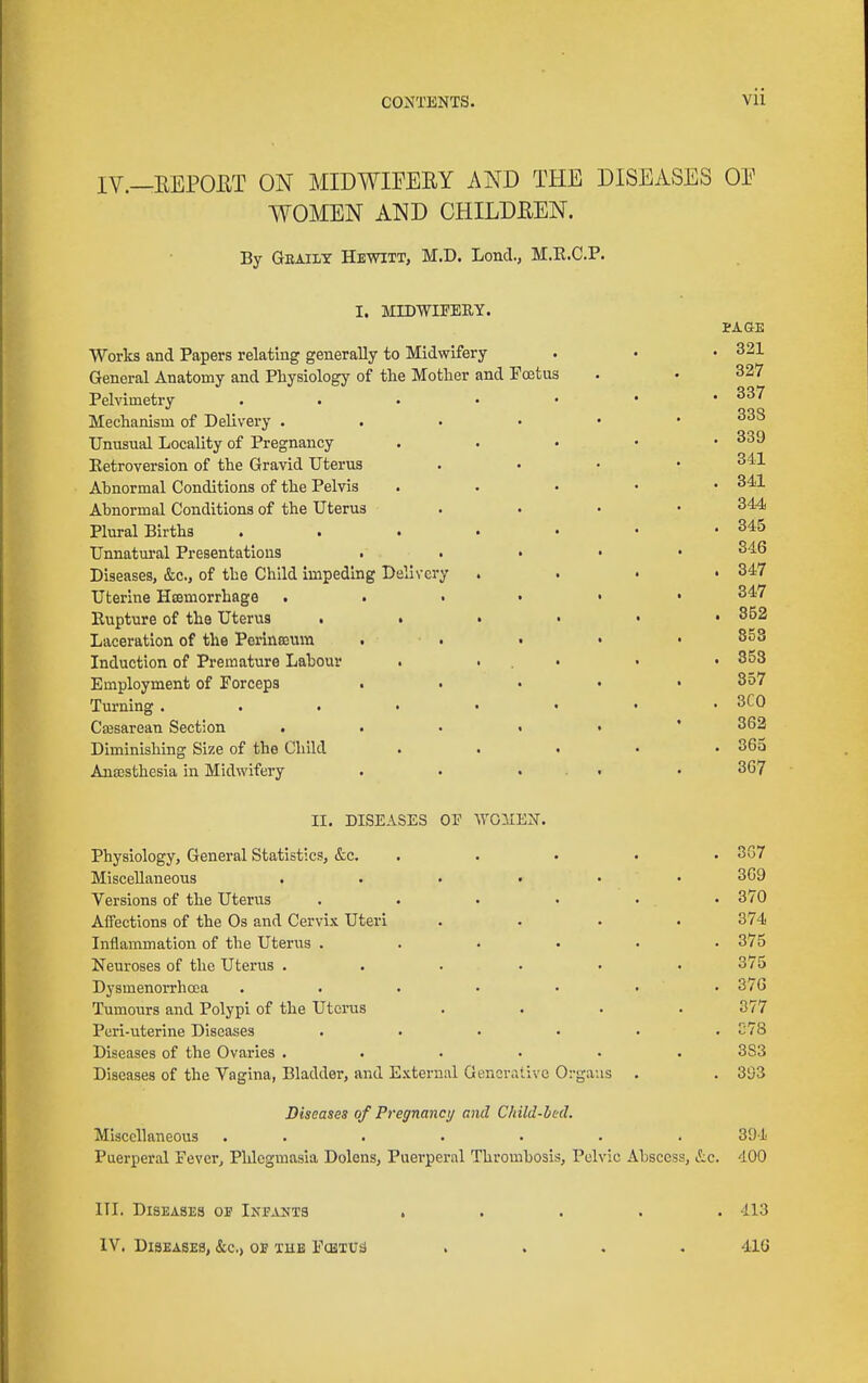 IV.—EEPOET ON MIDWIPEEY AND THE DISEASES OE WOMEN AND CHILDEEN. By Geaiit Hewitt, M.D. LoncL, M.R.C.P. I. MIDWIFERY. PA as Works and Papers relating generally to Midwifery . • • 321 General Anatomy and Physiology of the Mother and Foetus . • 327 Pelvimetry . . . • • • .337 Mechanism of Delivery ^^'^ Unusual Locality of Pregnancy . . • • .339 Eetroversion of the Gravid Uterus . . . • 341 Ahnormal Conditions of the Pelvis . . . • • 341 Abnormal Conditions of the Uterus . . . • 344 Plural Births . . . . • • -345 Unnatural Presentations . . . • • 346 Diseases, &c., of the Child impeding Delivery . . • • 347 Uterine Hcemorrhage 347 Rupture of the Uterus . . . • • ' Laceration of the PerlnKUin . . • • • 353 Induction of Premature Labour . . . • • • 353 Employment of Forceps ..... 857 Turning 3C0 Caasarean Section 362 Diminishing Size of the Child ..... 863 Antesthesia in Midwifery . • ... . 367 II. DISEASES OP WOllEN. Physiology, General Statistics, &c. ..... 3G7 Miscellaneous ...... 369 Versions of the Uterus ...... 370 Affections of the Os and Cervix Uteri .... 374 Inflammation of the Uterus ...... 375 Neuroses of the Uterus ...... 375 Dysmenorrhcea . . . • • • • 376 Tumours and Polypi of the Uterus .... 377 Peri-uterine Diseases ...... C78 Diseases of the Ovaries ...... 383 Diseases of the Vagina, Bladder, and External Generative Organs . . 3i)3 Diseases of Pregnane;/ cmcI Child-bed. Miscellaneous ....... 394 Puerperal Fevcr^ Phlegmasia Dolens, Puerperal Thrombosis, Pelvic Abscess, itc. 400 III. Diseases ob Inpahts ..... 413 IV. Diseases, &c.> off the Fcbtusj .... 416