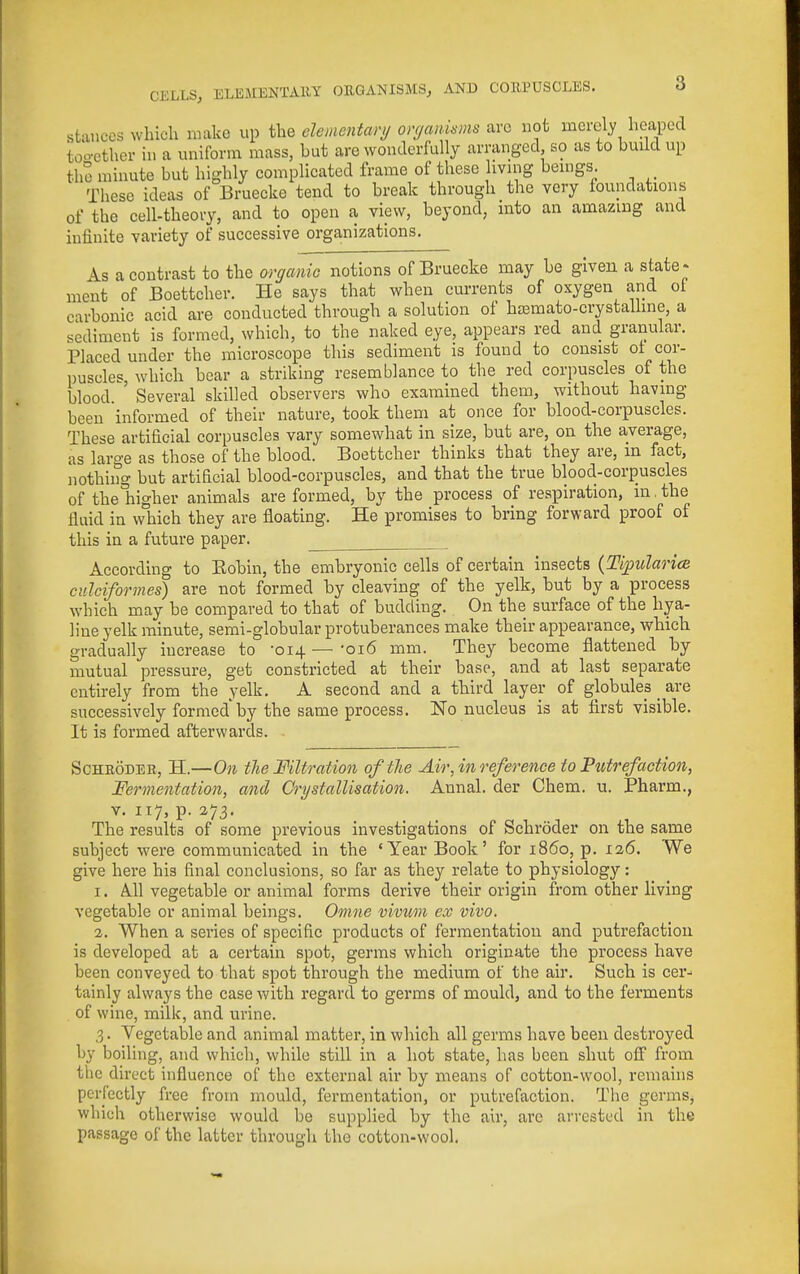 stances which make up the clementarij onjan.kms are not merely heaped too-ether in a uniform mass, but are wonderfully arranged so as to bmld up the minute but highly complicated frame of these living beings. These ideas of Bruecke tend to break through the very foundations of the cell-theory, and to open a view, beyond, into an amazing and infinite variety of successive organizations. As a contrast to the OTganio notions of Bruecke may be given a state - ment of Boettcher. He says that when currents of oxygen and ot carbonic acid are conducted through a solution of hEemato-crystalline, a sediment is formed, which, to the naked eye, appears red and granular. Placed under the microscope this sediment is found to consist ot cor- ])uscles, which bear a striking resemblance to the red corpuscles of the blood ' Several skilled observers who examined them, without having been informed of their nature, took them at once for blood-corpuscles. These artificial corpuscles vary somewhat in size, but are, on the average, as large as those of the blood. Boettcher thinks that they are, in fact, nothing but artificial blood-corpuscles, and that the true blood-corpuscles of theliigher animals are formed, by the process of respiration, in. the fluid in which they are floating. He promises to bring forward proof of this in a future paper. According to Kobin, the embryonic cells of certain insects {Ti^ularicR cnlcifornies) are not formed by cleaving of the yelk, but by a process which may be compared to that of budding. On the surface of the hya- line yelk minute, semi-globular protuberances make their appearance, which gradually increase to -014 — '016 mm. They become flattened by mutual pressure, get constricted at their base, and at last separate entirely from the yelk. A second and a third layer of globules _ are successively formed by the same process. No nucleus is at first visible. It is formed afterwards. ScHEODEH, H.—On the Filtration of the Air, in reference to Putrefaction, Fermentation, and Crystallisation. Annal. der Chem. u. Pharm., V. 117, p. 273, The results of some previous investigations of Schroder on the same subject were communicated in the 'Year Book' for i860, p. 126. We give here his final conclusions, so far as they relate to physiology: 1. A.11 vegetable or animal forms derive their origin from other living vegetable or animal beings. Omne vivum ex vivo. 2. When a series of specific products of fermentation and putrefaction is developed at a certain spot, germs which originate the process have been conveyed to that spot through the meditim of the air. Such is cer- tainly always the case vv^ith regard to germs of mould, and to the ferments of wine, milk, and urine. 3. Vegetable and animal matter, in which all germs have been destroyed by boiling, and which, while still in a hot state, has been shut off from the direct influence of the external air by means of cotton-wool, remauis perfectly free from mould, fermentation, or putrefaction. The germs, which otherwise would be supplied by the air, arc arrested in the passage of the latter through the cotton-wool.