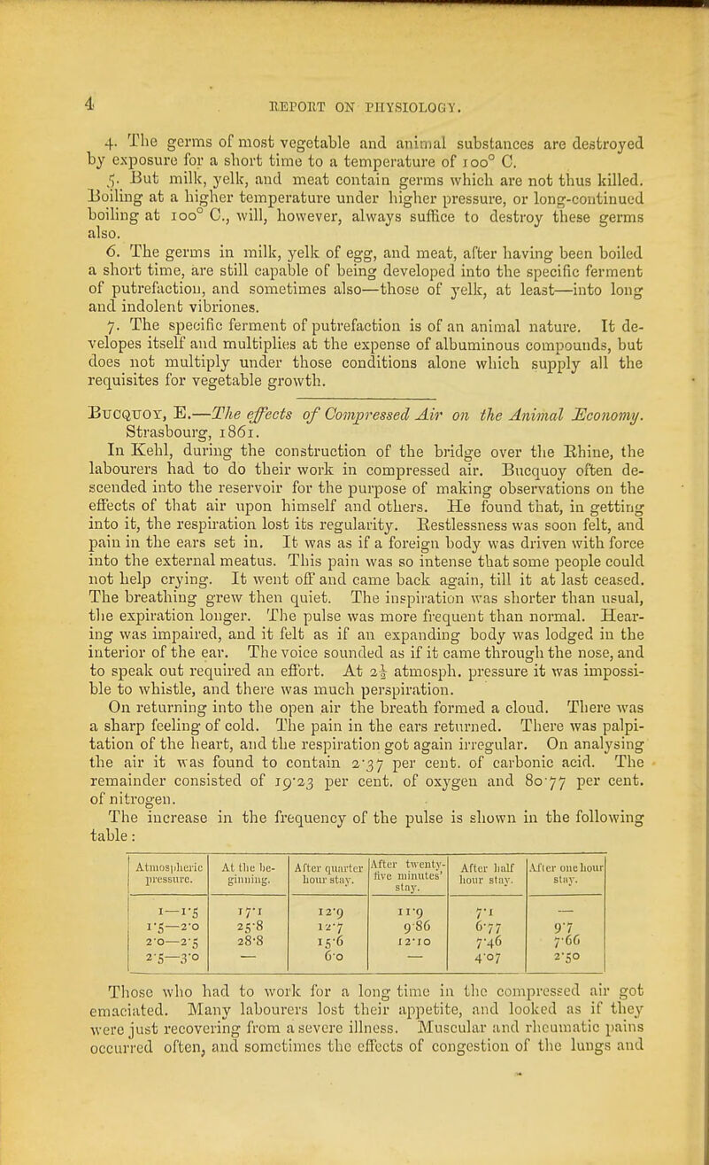 4. The germs of most vegetable and animal substances are destroyed by exposure for a short time to a temperature of 100° C. fy But milk, yelk, and meat contain germs which are not thus killed, lioiling at a higher temperature under higher pressure, or long-continued boiling at 100° C, will, however, always suffice to destroy these germs also. 6. The germs in milk, yelk of egg, and meat, after having been boiled a short time, are still capable of being developed into the specific ferment of putrefaction, and sometimes also—those of yelk, at least—into long and indolent vibriones. 7. The specific ferment of putrefaction is of an animal nature. It de- velopes itself and multiplies at the expense of albuminous compounds, but does not multiply under those conditions alone which supply all the requisites for vegetable growth. BuCQiTor, E.—The effects of Compressed Air on the Animal Economy. Strasbourg, 1861. In Kehl, during the construction of the bridge over the Rhine, the labourers had to do their work in compressed air. Bucquoy often de- scended into the reservoir for the purpose of making observations on the effects of that air upon himself and others. He found that, in getting into it, the respiration lost its regularity. Eestlessness was soon felt, and pain in the ears set in. It was as if a foreign body was driven with force into the external meatus. This pain was so intense that some people could not help crying. It went off and came back again, till it at last ceased. The breathing grew then quiet. The inspiration was shorter than usual, the expiration longer. The pulse was more frequent than normal. Hear- ing was impaired, and it felt as if an expanding body was lodged in the interior of the ear. The voice sounded as if it came through the nose, and to speak out required an effort. At i\ atmosph. pressure it was impossi- ble to whistle, and there was much perspiration. On returning into the open air the breath formed a cloud. There was a sharp feeling of cold. The pain in the ears returned. There was palpi- tation of the heart, and the respiration got again irregular. On analysing tlie air it was found to contain 2-37 per cent, of carbonic acid. The remainder consisted of per cent, of oxygen and 8o'77 per cent, of nitrogen. The increase in the frequency of the pulse is shown in the following table: Atniosplieric pressure. At tlie l)e- giiiiiiug. After quarter lioiu' stiiy. After twenty- five minutes' stay. After Imlf hour stay. .Vflcr one hour stay. I—i-S 17T I2'9 11-9 7-1 I'S —2-0 2^8 127 9 86 C-77 97 2'0 28-8 iS-6 I2'IO 7'46 766 2-S—.ro 60 4-07 2-50 Those who had to work for a long time in the compressed air got emaciated. Many labourers lost their appetite, and looked as if they were just recovering from a severe illness. Muscular and rheumatic pains occurred often, and sometimes the effects of congestion of the lungs and
