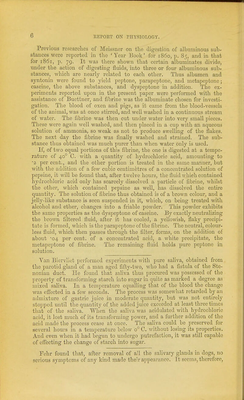 G Previous rcsoai-clies of Meissner on the uigesfcion of albuminous sub- stances were reported in the 'Year Book' for i860, p. 85, and in that for 1861, p. 79. It was there shown that certain albuminates divide, \uider the action of digesting fluids, into three or four albuminous sub- stances, which are nearly related to each other. Thus albumen and syntonin were found to yield peptone, parapeptone, and metapeptone; caseinc, the above substances, and dyspeptone in addition. The ex- periments reported upon in the present paper were performed with the assistance of Buettuer, and fibrine was the albuminate chosen for investi- gation. Tlie blood of oxen and pigs, as it came from the blood-vessels of the animal, was at once stirred, and well washed in a continuous stream of water. The fibrine was then cut under water into very small pieces. These were again well washed, and then placed in a cup with an aqueous solution of ammonia, so weak as not to produce swelling of the flakes. The next day the fibrine was finally washed and strained. The sub- stance thus obtained was much purer than when water only is used. If, of two equal portions of this fibrine, the one is digested at a tempe- ratm'e of 40° C. with a quantity of hydrochloric acid, amounting to •a per cent., and the other portion is treated in the same manner, but with the addition of a few cubic centimetres of a concentrated solution of pepsine, it will be found that, after twelve hours, the fluid which contained hydrochloric acid only has scarcely dissolved a particle of fibrine, whilst the othei-, which contained pepsine as well, has dissolved the entire quantity. The solution of fibrine thus obtained is of a brown colour, and a jelly-like substance is seen suspended in it, which, on being treated with alcohol and ether, changes into a friable powder. This powder exhibits the same properties as the dj'speptone of caseiue. By exactly neutralizing the brown filtered fluid, after it has cooled, a yellowish, flaky precipi- tate is formed, which is the parapeptone of the fibrine. The neutral, colour- less fluid, which then passes through the filter, forms, on the addition of about 04 per cent, of a concentrated acid, a white precipitate, the metapeptone of fibrine. The remaining fluid holds pure peptone in solution. Van Biervliet performed experiments with pure saliva, obtained from the parotid gland of a man aged fifty-two, who had a fistula of the Ste- nonian duct. He found that saliva thus procured was possessed of the property of transforming starch into sugar in quite as marked a degree as mixed saliva. In a temperature equalhng that of the blood the change was effected in a few seconds. Tl\e process was somewhat retarded by an admixture of gastric juice in moderate quantity, but was not entirely stopped until the quantity of the added juice exceeded at least three times that of the saliva. When the saliva was acidulated with hydrochloric acid, it lost much of its transforming power, and a further addition of the acid made the process cease at once. The saliva could be preserved for several hours in a temperature below 0° C. without losing its properties. And even when it had begun to undergo putrefaction, it was still capable of efTecting the change of starch into sugar. Fehr found that, after removal of all the salivary glands in dogs, no serious symptoms of any kind made their appearance. It seems, therefore,