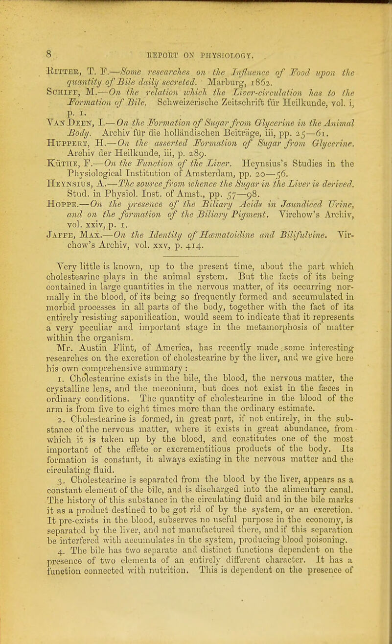 ■liiTTER, T. F.—Some researches on the Influence of Food upon the quantitij of Bile daily secreted. Mnrburg, 1862. SciliFF, M.-—On the relation ivhich the Liver-circulation has to the Formation of Bile. Schweizerische Zeitschrift filr Hcilkunde, vol. i, p. I. VANDEEisr, I.— On the Formation of Siu/ar from Olycerine in the Animal Body. Archiv fiir die holliindischen Beitrage, iii, pp. 25—61. HUPPERT, H.—On the asserted Formation of Sugar from Glycerine. Arehiv der Heilkunde, iii, p. 289. KiiTiiE, F.—On the Function of the Liver. Heyiisius's Studies in the Physiological Institution of Amsterdam, pp. 20—56. Heynsitjs, a.—Tlie source from whence the Sugar in the Liver is derived. Stud, in Physiol. Inst, of Amst., pp. 57—98. HoPPE.—On the presence of the Biliary Acids in Jaundiced Urine, and on the formation of the Biliary Pigment. Virchow's Arclnv, vol. xxiv, p. I. Jaeee, Max.—O71 the Identity of Hcematoidine and Bilifulvine. Vir- chow's Archiv, vol. xxv, p. 414. Very little is known, up to the present time, about tlie part which cholestearine plays in the animal system. But the facts of its being contained in large quantities in the nervous matter, of its occurring nor- mally in the blood, of its being so frequently formed and accumulated in morbid processes in all parts of the body, together with the fact of its entirely resisting saponiBcation, would seem to indicate that it represents a very peculiar and important stage in the metamorphosis of matter within the organism. Mr. Austin FHnt, of America, has recently made.some interesting researches on the excretion of cholestearine by the liver, and we give here his own comprehensive summary : I. Cholestearine exists in the bile, the blood, the nervous matter, the crystalline lens, and the meconium, but does not exist in the faeces in ordinary conditions. The quantity of cholestearine in the blood of the arm is from five to eight times more than the ordinary estimate. a. Cholestearine is formed, in great part, if not entirely, in the sub- stance of the nervous matter, where it exists in great abundance, from which it is taken up by the blood, and constitutes one of the most important of the effete or excrementitious products of the body. Its formation is constant, it always existing in the nervous matter and the circulating fluid. 3. Cholestearine is separated from the blood by the liver, appears as a constant element of the bile, and is discharged into the alimentary canal. The history of this substance in the circulating fluid and in the bile marks it as a product destined to be got rid of by the system, or an excretion. It pre-exists in the blood, subserves no useful purpose in the economy, is separated by the liver, and not manufactured there, and if this separation be interfered with accumulates in the system, producing blood poisoning. 4. The bile has two separate and distinct functions dependent on the presence of two elements of an entirely difierent character. It has a function connected with nutrition. This is dependent on the presence of