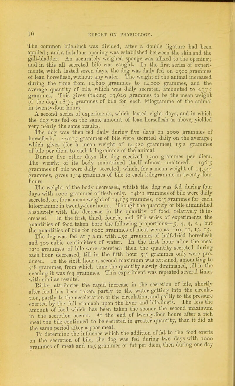 The common bile-duct was divided, after a double ligature had been applied ; and a fistulous opening was established between the skin and the gall-bladder. An accurately weighed sponge was affixed to the opening; and in this all secreted bile was caught. In the first series of experi- ments, which lasted seven days, the dog was daily fed on 2500 grammes of lean horseflesh, without any water. The weight of the animal increased during the time from 13,820 grammes to 14,000 grammes, and the average quantity of bile, which was daily secreted, amounted to 2^y^ grammes. This gives (taking 13,629 grammes to be the mean weight of the dog) i8'7_5 grammes of bile for each kilogramnie of the animal in twenty-four hours. A second series of experiments, which lasted eight days, and in which the dog was fed on the same amount of lean horseflesh as above, yielded very nearly the same results. The dog was then fed daily during five days on 2000 grammes of horseflesh. 220'15 grammes of bile were secreted daily on the average; which gives (for a mean weight of 14,520 grammes) 1^2 grammes of bile per diem to each kilogramme of the animal. During five other days the dog received 1500 grammes per diem. The weight of its body maintained itself almost unaltered. i965 grammes of bile were daily secreted, which, for a mean weight of 14,544 grammes, gives 13'4 grammes of bile to each kilogramme in twenty-four hours. The weight of the body decreased, whilst the dog was fed during four days with 1000 grammes of flesh only. I48'i grammes of bile were daily secreted, or, for a mean weight of 14,175 grammes, 10-5 grammes for each kilogramme in twenty-four hours. Though the quantity of bile diminished absolutely with the decrease in the quantity of food, relatively it in- creased. In the first, third, fourth, and fifth series of experiments the quantities of food taken bore the following proportions—5, 4, 3, 2 ; but the quantities of bile for 1000 grammes of meat were as—10, 11, 13, 15. The dog was fed at 7 a.m. with 450 grammes of half-dried horseflesh and 300 cubic centimetres of water. In the first hour after the meal 12-1 grammes of bile were secreted; then the quantity secreted during each hour decreased, till in the fifth hour 5-5 grammes only were pro- duced. In the sixth hour a second maximum was attained, amounting to 7-8 grammes, from which time the quantity slowly diminished, till in the evening it was 6'3 grammes. This experiment was repeated several times with similar results. Eitter attributes the rapid increase in the secretion of bile, shortly after food has been taken, partly to the water getting into the circula- tion, partly to the acceleration of the circulation, and partly to the pressure exerted by the full stomach upon the liver and bile-ducts. The less the amount of food which has been taken the sooner the second maximum in the secretion occurs. At the end of twenty-four hours after a_ rich meal the bile continued to be secreted in greater quantity, than it did at the same period after a poor meal. To determine the influence which the addition of fat to the food exerts on the secretion of bile, the dog was fed during two days with 1000 o-rammes of meat and 125 grammes of fat per diem, then during one day