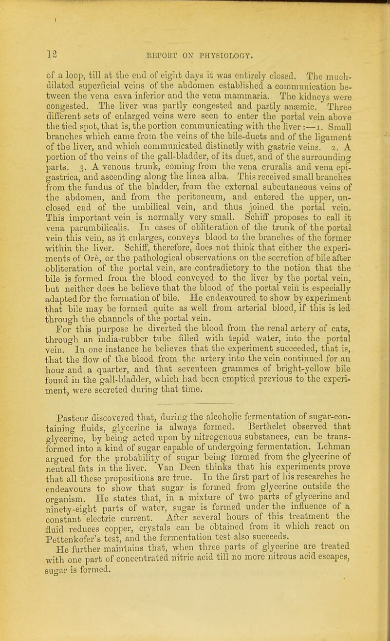 of a loop, till at the cud of eiglit days ifc was entirely closed. The rnucli- dilated superficial veins of the abdomen established a communication be- tween the vena cava inferior and the vena mammaria. The kidneys were congested. The liver was partly congested and partly anajmie. Three difl'erent sets of enlarged veins were seen to enter the portal vein above the tied spot, that is, the portion communicating with the liver :—i. Small branches which came from the veins of the bile-ducts and of the ligament of the liver, and which communicated distinctly with gastric veins. 2. A portion of the veins of the gall-bladder, of its duct, and of the surrounding parts. 3. A venous trunk, coming from the vena cruralis and vena epi- gastrica, and ascending along the linea alba. This received small branches from the fundus of the bladder, from the external subcutaneous veins of the abdomen, and from the peritoneum, and entered the upper, un- closed end of the umbiUcal vein, and thus joined the portal vein. This important vein is normally very small. SchiiF proposes to call it vena parumbilicalis. In cases of obliteration of the trunk of the portal vein this vein, as it enlarges, conveys blood to the branches of the former within the liver. SchifF, therefore, does not think that either the experi- ments of Ore, or the pathological observations on the secretion of bile after obliteration of the portal vein, are contradictory to the notion that the bile is formed from the blood conveyed to the liver by the portal vein, but neither does he believe that the blood of the portal vein is especially adapted for the formation of bile. He endeavoured to show by experiment that bile may be formed quite as well from arterial blood, if this is led through the channels of the portal vein. For this purpose he diverted the blood from the renal artery of eats, througli an india-rubber tube filled with tepid water, into the portal vein. In one instance he believes that the experiment succeeded, that is, that the flow of the blood from the artery into the vein continued for an hour and a quarter, and that seventeen grammes of bright-yellow bile found in the gall-bladder, which had been emptied previous to the experi- ment, were secreted during that time. Pasteur discovered that, during the alcoholic fermentation of sugar-con- taining fluids, glycerine is always formed. Berthelet observed that glycerine, by being acted upon by nitrogenous substances, can be trans- formed into a kind of sugar capable of undergoing fermentation. Lehman argued for the probability of sugar being formed from the glycerine of neutral fats in the liver. Van Deen thinks that his experiments prove that all these propositions are ti'ue. In the first part of his researches he endeavoxn-s to show that sugar is formed from glycerine outside the organism. He states that, in a mixture of two parts of glycerine and ninety-eight parts of water, sugar is formed under the influence of a constant electric current. After several hours of this treatment the fluid reduces copper, crystals can be obtained from it which react on Pettenkofer's test, and the fermentation test also succeeds. He further maintains that, when three parts of glycerine are treated with one part of concentrated nitric acid till no more nitrous acid escapes, sugar is formed.