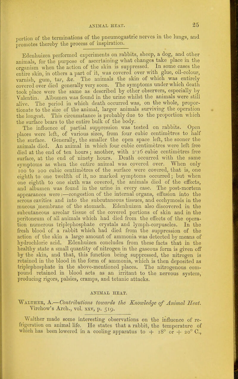 portion of the terminations of the pneumogastric nerves in the lungs, and promotes thereby the process of inspiration. Edeuhuizen performed experiments on rabbits, sheep, a dog, and other animals, for the purpose of ascertaining what changes take place in the organism when the action of the skin is suppressed. ^ In some cases the entire skin, in others a part of it, was covered over with glue, oil-colour, vai-nish, gum, tar, &c. The animals the skin of which was entirely covered over died generally very soon. The symptoms under which death took place were the same as described by other observers, especially by Valentin. Albumen was found in the urine whilst the animals were still alive. The period in which death occurred was, on the whole, propor- tionate to the size of the animal, larger animals surviving the operation the longest. This circumstance is probably due to the proportion which the surface bears to the entire bulk of the body. The influence of partial suppression was tested on rabbits. Open places were left, of various sizes, from four cubic centimetres to half the surface. Generally, the smaller the open space left, the sooner the animals died. An animal in which four cubic centimetres were left free died at the end of ten hours ; another, with 2'i6 cubic centimetres free surface, at the end of ninety hours. Death occurred with the same symptoms as when the entire animal was covered over. When only loo to 200 cubic centimetres of the surface were covered, that is, one eighth to one twelfth of it, no marked symptoms occurred; but when one eighth to one sixth was covered, the animals died of the effects, and albumen was found in the urine in every case. The post-mortem appearances were:—congestion of the internal organs, effusion into the serous cavities and into the subcutaneous tissues, and ecchymosis in the mucous l^membrane of the stomach. Edenhuizen also discovered in the subcutaneous areolar tissue of the covered portions of skin and in the peritoneum of all animals which had died from the effects of the opera- tion numerous triplephosphate crystals and lymph-corpuscles. In the fresh blood of a rabbit which had died from the suppression of the action of the skin a large amount of ammonia was detected by means of hydrochloric acid. Edenhuizen concludes from these facts that in the healthy state a small quantity of nitrogen in the gaseous form is given off by the skin, and that, this function being suppressed, the nitrogen is retained in the blood in the form of ammonia, which is then deposited as triplephosphate in the above-mentioned places. The nitrogenous com- pound retained in blood acts as an irritant to the nervous system, producing rigors, palsies, cramps, and tetanic attacks. ANIMAL HEAT. Walthee, a.—Contributions totoards the Knowledge of Animal Heat. Virchow's Arch., vol. xxv, p. 519. Walther made some interesting observations on the influence of re- frigeration on animal life. He states that a rabbit, the temperature of which has been lowered in a cooling apparatus to -f 18° or + 20° C,