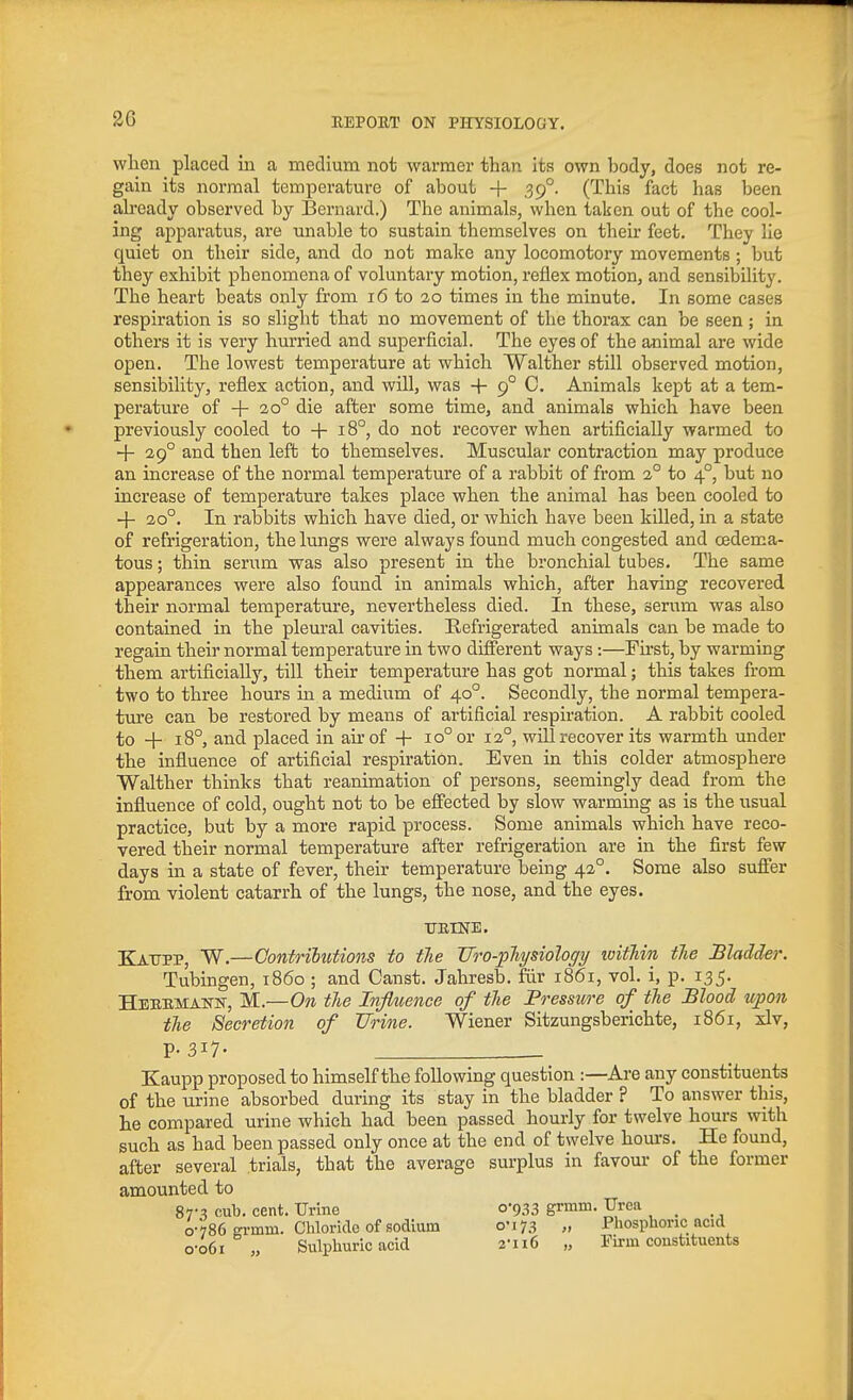 when placed in a medium not warmer than its own body, does not re- gain its normal temperature of about + 39°. (This fact has been already observed by Bernard.) The animals, when taken out of the cool- ing apparatus, are unable to sustain themselves on their feet. They lie quiet on their side, and do not make any locomotory movements ; but they exhibit phenomena of voluntary motion, reflex motion, and sensibility. The heart beats only from 16 to 20 times in the minute. In some cases respiration is so slight that no movement of the thorax can be seen; in others it is very hurried and superficial. The eyes of the animal are wide open. The lowest temperature at which Walther still observed motion, sensibility, reflex action, and will, was + 9° C. Animals kept at a tem- perature of + 20° die after some time, and animals which have been previously cooled to + 18°, do not recover when artificially warmed to + 29° and then left to themselves. Muscular contraction may produce an increase of the normal temperature of a rabbit of from 2° to 4°, but no increase of temperature takes place when the animal has been cooled to -\- 20°. In rabbits which have died, or which have been killed, in a state of refrigeration, the lungs were always found much congested and cedema- tous; thin serum was also present in the bronchial tubes. The same appearances were also found in animals which, after having recovered their normal temperature, nevertheless died. In these, serum was also contained in the pleural cavities. Refrigerated animals can be made to regain their normal temperature in two different ways:—Fu-st, by warming them artificially, till their temperature has got normal; this takes fi.-om two to three hours in a medium of 40°. Secondly, the normal tempera- ture can be restored by means of artificial respiration. A rabbit cooled to -j- 18°, and placed in air of -|- 10° or 12°, will recover its warmth under the influence of artificial respiration. Even in this colder atmosphere Walther thinks that reanimation of persons, seemingly dead from the influence of cold, ought not to be effected by slow warming as is the usual practice, but by a more rapid process. Some animals which have reco- vered their normal temperature after refrigeration are in the first few days in a state of fever, their temperature being 42°. Some also sufi'er from violent catarrh of the lungs, the nose, and the eyes. TJEINE. Kaupp, W.—Contributions to the Vro-pliysiology witTiin tlie Bladder. Tubingen, i860 ; and Canst. Jahresb. fiir 1861, vol. i, p. 135. Heebmakn, M.—On tlie Infiuence of tlie Pressure of the Blood upon the Secretion of Urine. Wiener Sitzungsberichte, 1861, xlv, P-3I7- Kaupp proposed to himself the following question :—Are any constituents of the urine absorbed during its stay in the bladder ? To answer this, he compared urine which had been passed hourly for twelve hours with such as had been passed only once at the end of twelve hours. He found, after several trials, that the average surplus in favour of the former amounted to 87-^ cub. cent. Urine 0-933 grmm. Urea _ 0-786 Krmm. Chloride of sodium 0-173 „ Phosphoric ncid o-o6i „ Sulphuric acid 2-116 „ Firm constituents