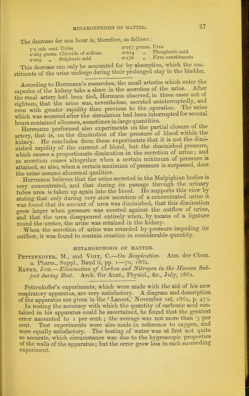 The decrease for one hour is, therefore, as follows : 7-2 cub. cent. Urine 0-077 grmm. Urea o-o6>; -rnim. Chloride of sodium o'oi4 „ Phosphoric acid o-oos „ Sulphuric acid 0-176 „ Pirm constitueuts This decrease can only be accounted for by absorption, which the con- stituents of the urine undergo during their prolonged stay in the bladder. According to Herrmann's researches, the small arteries which enter the capsules of the kidney take a share in the secretion of the unne. Alter the renal artery ha'd been tied, Hermann observed, in three cases out ot eighteen, that the urine was, nevertheless, secreted uninterruptedly, and even with greater rapidity than previous to the operation, fhe urme which was secreted after the circulation had been interrupted tor several hours contained albumen, sometimes in large quantities. Herrmann performed also experiments on the partial closure ot the artery, that is, on the diminution of the pressure of blood within the kidney He concludes from these experiments that it is not the dimi- nished rapidity of the current of blood, but the diminished pressure, which causes a proportionate diminution in the secretion of urme; and as secretion ceases altogether when a certain minimum of pressure is attained, so also, when a certain niaximum of pressure is surpassed, does the urine assume abnormal qualities. _ . Herrmann believes that the urine secreted in the Malpighian bodies is very concentrated, and that during its passage through the urmary tubes urea is taken up again into the blood. He supports this view by stating that only during very slow secretion of a concentrated urine it was found that its amount of urea was diminished, that this diminution grew larger when pressure was exerted against the outflow of urine, and that the urea disappeared entirely when, by means of a ligature round the ureter, the urine was retained in the kidney. When the secretion of urine was retarded by pressure impeding its outflow, it was found to contain creatine in considerable quantity. METAMORPHOSIS OE MATTER. Pettenkoeer, M., and Voit, C.—On Bespiration. Ann. der Chem. u. Pharm,, Suppl., Band ii, pp. i—70, 1862. Eankb, Joh.—Elimination of Carbon and Nitrogen in the Human Sub- ject dttrinff Best. Arch, fur Anat., Physiol., &c., July, 1862. Pettenkofer's experiments, which were made with the aid of his new respiratory apparatus, are very satisfactory. A diagram and description of the apparatus are given in the ' Lancet,' IS'ovember ist, 1862, p. 473. In testing the accuracy with which the quantity of carbonic acid con- tained in his apparatus could be ascertained, he found that the greatest error amounted to i per cent.; the average was not more than '3 per cent. Test experiments were also made in reference to oxygen, and were equally satisfactory. The testing of water was at first not quite so accurate, which circumstance was due to the hygroscopic properties of the walls of the apparatus; but the error grew less in each succeeding experiment.