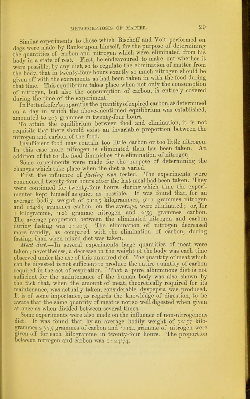 Similar experiments to those which Bischoff and Voit performed on doo-s were made by Eanke upon himself, for the purpose of determining the quantities of carbon and nitrogen which were eliminated from his body in a state of rest. First, he endeavoured to make out whether it were possible, by any diet, so to regulate the elimination of matter from the bodv, that in twenty-four hours exactly so much nitrogen should be o-iven off with the excrements as had been taken in with the food during that time. This equilibrium takes place when not only the consumption of nitrogen, but also the consumption of carbon, is entirely covered during the time of the experiment. InPettenkofer'sapparatus the quantity of expired carbon, as determined on a day in which the above-mentioned equilibrium was established, amounted to 207 grammes in twenty-four hours. To attain the equilibrium between food and elimination, it is not requisite that there should exist an invariable proportion between the nitrogen and carbon of the food. InsufScient food may contain too little carbon or too little nitrogen. In this case more nitrogen is eliminated than has been taken. An addition of fat to the food diminishes the elimination of nitrogen. Some experiments were made for the purpose of determining the changes which take place when the diet is varied. Eirst, the influence of fastinr/ was tested. The experiments were commenced twenty-four hours after the last meal had been taken. They were continued for twenty-four hours, during which time the experi- menter kept himself as quiet as possible. It was found that, for an average bodily weight of 71-25 kilogrammes, p-oi grammes nitrogen and 184-85 grammes carbon, on the average, were eliminated; or, for I kilogramme, -126 gramme nitrogen and 2-59 grammes carbon. The average proportion between the eliminated nitrogen and carbon during fasting was i : 20-5. The elimination of nitrogen decreased more rapidly, as compared with the elimination of carbon, during fasting, than when mixed diet was taken. Meat diet.—In several experiments large quantities of meat were taken; nevertheless, a decrease in the weight of the body was each time observed under the use of this unmixed diet. The'quantity of meat which can be digested is not sufficient to produce the entire quantity of carbon required in the act of respiration. That a pure albuminous diet is not sufficient for the maintenance of the human body was also shown by the fact that, when the amount of meat, theoretically required for its maintenance, was actually taken, considerable dyspepsia was produced. It is of some importance, as regards the knowledge of digestion, to be aware that the same quantity of meat is not so well digested when given at once as when divided between several times. Some experiments were also made on the influence of non-nitrogenous diet. It was found that by an average bodily weight of 72-57 kilo- grammes 2-775 gi'ammes of carbon and •1124 gramme of nitrogen were given off' for each kilogramme in twenty-four hours. The proportion between nitrogen and carbon was i : 24-74.
