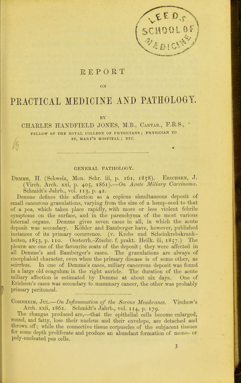 REPORT ON PRACTICAL MEDICINE AND PATHOLOGY. BY CHARLES HANDFIELD JONES, M.B., Cantab., F.R.S., ' FELLOW OV THE ROYAL COLLEGE OF PHYSICIANS ; PHYSICIAN TO / ST. MARY'S HOSPITAL ; ETC. GENERAL PATHOLOGY. Demme, H. (Schwek, Mon. Schr. iii, p. i6i, 1858). Erichsen, J. (Vircli. Ai-cli. xxi, p. 405, 1861).—On Acute Miliary Carcinoma. Sclimidt's Jalirb., Tol. 113, p. 42. Demme defines this affection as a copious simultaneous deposit of small cancerous granulations, varying from the size of a hemp-seed to that of a pea, which takes place rapidly, with more or less violent febrile symptoms on the surface, and in the parenchyma of the most various internal organs. Demme gives seven cases in all, in which the acute deposit was secondary. Kohler and Bamberger have, however, published instances of its primary occm'rence. (v. Krebs und Scheinkrebskrank- heiten, 1853, p. 110. Oesterrh.-Ztschr. f. prakt. Heilk. iii, 1857.) The plem-ae are one of the favom-ite seats of the deposit; they were affected in all Demme's and Bamberger's cases. The granulations are always of encephaloid character, even when the primary disease is of some other, as scirrhus. In one of Demme's cases, miliary cancerous deposit was found in a large old coagulum in the right auricle. The duration of the acute miliaiy affection is estimated by Demme at about six days. One of Erichsen's cases was secondary to mammaiy cancer, the other was probably primary peritoneal. CouNHEiM, Jul.—On Infiammation of the Serous Membranes. Virchow's Ai'ch. xxii, 1861. Schmidt's Jahrb., vol. 114, p. 179. The changes produced are,—that the epithelial cells become enlarged, round, and fatty, lose their nucleus and their envelope, are detached and thrown off; while the connective tissue corpuscles of the subjacent tissues for some depth proliferate and produce an abxmdant formation of mono- or poly-nucleated pus cells. 3