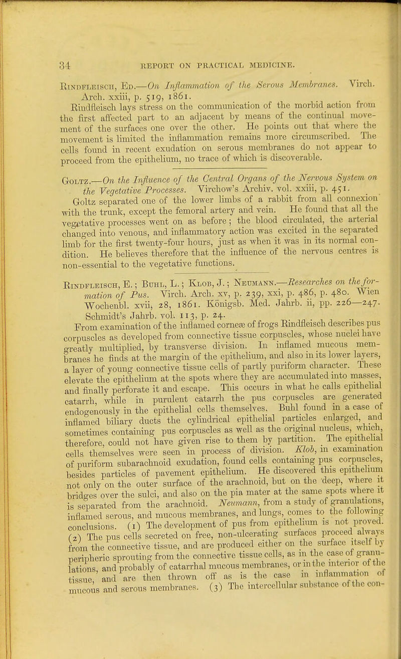 R1NDFLEI8CI1, Ed.—On Inflammation of the Serous Membranes. Virch. Axch. xxiii, p. 519, 1861. Rindfleisch lays stress on tlie communication of the morbid action from the first aft'ected part to an adjacent by means of the continual move- ment of the sm-faces one over the other. He points out that where ^the movement is limited the inflammation remains more circumscribed. The cells found in recent exudation on serous membranes do not appear to proceed from the epithelium, no trace of which is discoverable. GoLTZ.—Ora the Influence of the Central Organs of the Nervous System on the Vegetative Processes. Virchow's Ai-chiv. vol. xxiii, p. 451. Goltz separated one of the lower limbs of a rabbit from all connexion with the trunk, except the femoral artery and vein. He found that all the vegetative processes went on as before ; the blood circulated, the arterial changed into venous, and uiflammatory action was excited in the separated limb for the fii-st twenty-four hours, just as when it was in its normal con- dition. He believes therefore that the influence of the nervous centres is non-essential to the vegetative functions. EiNDFLEisoH, E.; BuHL, L.; Klob, J.; l^EVMAm^.—Besmrches on the for- mation of Pus. Virch. Arch, xv, p. 239, xxi, p. 486, p. 480. Wien Wochenbl. xvii, z8, 1861. Konigsb. Med. Jahi-b. u, pp. 226—247. Schmidt's Jahrb. vol. 113, p. 24. ^. ,n • , n Fi-om examination of the inflamed cornefe of frogs Emdfleisch describes pus corpuscles as developed from connective tissue corpuscles, whose nuclei have o-reatly multipHed, by transverse division. In inflamed mucous mem- branes he finds at the margin of the epithelium, and also mits lower l^ers, a layer of young connective tissue cells of partly pvuiform character. These elevate the epithelium at the spots where they are accumulated into masses and finally perforate it and escape. This occm-s in what he calls epithehal catarrh while in purulent catarrh the pus corpuscles are generated endogeAously in the epithelial cells themselves. Bulil found in a case of inflamed biliary ducts the cylindi'ical epithelial particles enlarged, and sometimes containing pus corpuscles as well as the origmal unpens, which therefore, could not have given rise to them by partition. _ The epithehal cells themselves were seen in process of division. Kloh, m exanunation of puriform subarachnoid exudation, found cells contammg pus corpuscles, besides particles of pavement epithelium. He discovered this epithehuni not only on the outer surface of the arachnoid, but on the deep, where it bridges over the sulci, and also on the pia mater at the same spots where it is separated from the arachnoid. Neumann, from a study of granu ations, inflamed serous, and mucous membranes, and lungs, comes to the followmg conclusions, (i) The development of pus from epithehum is not proved. (2.-) The pus cells secreted on free, non-ulcerating surfaces proceed always from the connective tissue, and are produced either on the surface itself by peripheric sprouting from the connective tissue cells, as m the case of granu- lations and probably of catarrhal mucous membranes, or inthe inteiior of the tLue and are then thrown off as is the case m inflammation of mucous and serous membranes. (3) The intercellular substance of the con-
