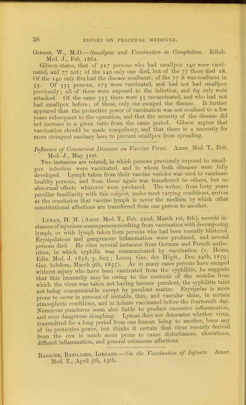 Gibson, W., M.D.—Smallpox and Vaccination in Camphelton. Edinb. Med. J., Feb. 1862. Gibson states, that of 217 persons who had smallpox 140 were vacci- nated, and 77 not; of the 140 only one died, but of the 77 there died 18. Of the 140 only five had the disease confluent; of the 77 it was confluent in 53- Of 333 persons, 175 were vaccinated, and had not had smallpox previously; all of these were exposed to the infection, and 69 only were attacked. Of the same 333 there were 55 imvaccinated, and who had not had smallpox before; of these, only one escaped the disease. It further appeared that the protective power of vaccination was not confined to a few years subsequent to the operation, and that the severity of the disease did not increase in a given ratio from the same period. Gibson argues that vaccination should be made compulsory, and that there is a_ necessity for more stringent sanitary laws to prevent smallpox from spreading. Influence of Concurrent Diseases on Vaccine Vims. Amer. Med. T., Brit. Med. J., May 3i.st. Two instances are related, in which persons previously exposed to small- pox infection were vaccmated, and in whom both diseases were Mly developed. Lymph taken from their vaccme vesicles was used to vaccinate healthy persons, and from these again was transferred to others, but no abnormal effects whatever were produced. The writer, from forty years peculiar familiarity with this subject, under most varying conditions, arrives at the conclusion that vaccine lymph is never the medium by which other constitutional affections are transferred from one person to another. Lyman-, H. M. (Amer. Med. T., Feb. 22nd, March ist, 8th), records in- stances of injui-ious consequences resulting from vaccination with deconaposing lymph, or with lymph taken fi-om persons who had been recently blistered. Erysipelatous and gangrenous inflammation were produced, and several persons died. He cites several instances from German and French autho- rities, in which syphilis was communicated by vaccination (v. Heine, Edin. Med. J. 1858, p. 605 ; Lecoq. Gaz. des Hopit., Dec. 24th, 1859; Gaz. hebdom, March 9th, 1855). As in many cases persons have escaped without injury who have been vaccinated from the syphilitic, he suggests that this immunity may be owing to the contents of the vesicles from which the virus was taken not having become purulent, the syphilitic tamt not being commimicable except by purulent matter. Erysipelas is more prone to occur in persons of irritable, thin, and vascular sldns, m certam atmospheric conditions, and in infants vaccinated before the fourteenth day. Numerous punctures seem also liable to produce excessive inflammation, and even dangerous sloughing. Lyman does not determine whether virus, transmitted for a long period fi-om one human being to another, loses any of its protective power, but thinks it certain that virus recently derived from the cow is much more prone to cause disturbances, ulcerations, diffused inflammation, and general cutaneous affections. Kaqaine, Baeillibb, Liegard.—0?i the Vaccination of Infants. Amer. Med. T., April 5th, 19th.