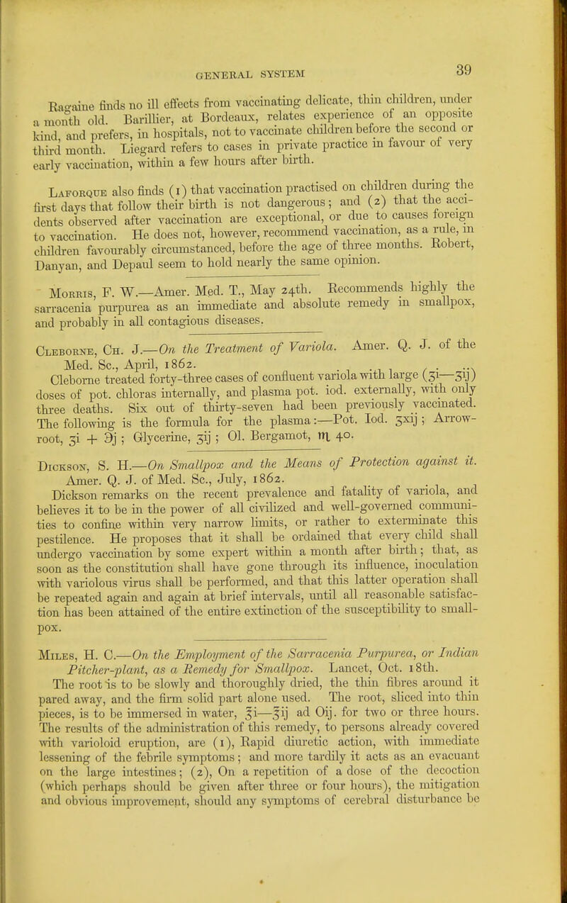 Rao-aiue finds no ill efiects from vaccinating delicate, thm children, under a month old. Barillier, at Bordeaux, relates experience of an opposite Icind and prefers, in hospitals, not to vaccinate childi-en before the second or third month. Liegard refers to cases in private practice m favour ot very early vaccination, witHn a few hours after birth. Laforque also finds (i) that vaccination practised on children durmg the first days that follow their birth is not dangeroxis ; and (2) that the acci- dents observed after vaccination are exceptional, or due to causes foreign to vaccmation. He does not, however, recommend vaccination, as a rule, m chilch-en favourably circumstanced, before the age of three months. Kobert, Danyan, and Depaul seem to hold nearly the same opimon. MoEBis, F. W.—Amer. Med. T., May 24th. Recommends highly the sarracenia pm-purea as an unmediate and absolute remedy m smallpox, and probably in all contagious diseases. Cleborne, Ch. J.—On the Treatment of Variola. Amer. Q. J. of the Med. Sc., April, 1862. .. Clebome treated forty-three cases of confluent yariola with large (31—3y) doses of pot. chloras mternaUy, and plasma pot. iod. externaUy, with only thi-ee deaths. Six out of thirty-seven had been previously vaccinated. The followmg is the formula for the plasma:—Pot. Iod. 5xij ; Arrow- root, 5i + 9j ; Glycerine, 3ij ; 01. Bergamot, m 40. Dickson, S. ll.—On Smallpox and the Means of Protection against it. Amer. Q. J. of Med. Sc., July, 1862. Dickson remarks on the recent prevalence and fatahty of variola, and beUeves it to be in the power of all civilized and well-governed communi- ties to confine withm very narrow hmits, or rather to extermmate this pestilence. He proposes that it shall be ordamed that every child shall undergo vacciaation by some expert withiu a month after birth ; that, as soon as the constitution shall have gone through its influence, moculation with variolous virus shall be performed, and that tliis latter operation shall be repeated agaiu and agam at brief uitervals, until all reasona,ble satisfac- tion has been attained of the entire extinction of the susceptibility to small- pox. Miles, H. C.—On the Employment of the Sarracenia Purpurea, or Indian Pitcher-plant, as a Remedy for SmalljJox. Lancet, Oct. 18th. The root is to be slowly and thoroughly dried, the thin fibres around it pared away, and the firm solid part alone used. The root, shced into thin pieces, is to be immersed in water, fi—fij ad Oij. for two or three hom-s. The results of the admmistration of this remedy, to persons already covered \vith varioloid eruption, are (i). Rapid diuretic action, with immediate lessening of the febrile symptoms; and more tardily it acts as an evacuant on the large intcstmes; (2), On a repetition of a dose of the decoction (which perhaps should be given after three or four hours), the mitigation and obvious improvement, should any symptoms of cerebral disturbance be