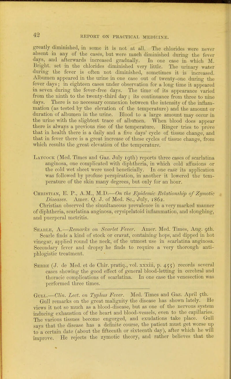 greatly diminished, in some it is not at all. The chlorides were never absent in any of the cases, but were much diminished during the fever days, and afterwards increased gradually. In one case in which M. Bright, set in the chlorides diminished very little. The urinary water during the fever is often not diminished, sometimes it is increased. Albumen apjaeared in the urine in one case out of twenty-one during the fever days; in eighteen cases under observation for a long tune it appeared in seven dm-mg the fever-free days. The time of its appearance varied from the ninth to the twenty-third day ; its continuance from three to nine days. There is no necessary connexion between the intensity of the inflam- mation (as tested by the elevation of the temperatm-e) and the amount or duration of albumen in the urine. Blood to a large amomit may occur in the urine with the slightest trace of albumen. When blood does appear there is always a previous rise of the temperature. Ringer tries to prove that in health there is a daily and a five days' cycle of tissue change, and that in fever there is a great increase of these cycles of tissue change, from which results the great elevation of the temperature. Laycock (Med. Times and Gaz. July 19th) reports three cases of scarlatina anginosa, one complicated with diphtheria, in which cold affusions or the cold wet sheet were used beneficially. Li one case its application was followed by profuse perspiration, in another it lowered the tem- peratm-e of the skin many degrees, but only for an hour. Christian, E. P., A.M., M.D.-—On the Epidemic Relationship of Zymotic Diseases. Amer. Q. J. of Med. Sc., July, 1862. Christian observed the simultaneous prevalence in a very marked manner of diphtheria, scarlatina anginosa, erysipelatoid inflammation, and sloughing, and puerperal metritis. Searlb, a.—EemarJcs on Scarlet Fever. Amer. Med. Times, Aug. 9th. Searle finds a land of stock or cravat, containing hops, and dipped m hot vinegar, applied round the neck, of the utmost use in scarlatina anginosa. Secondary fever and dropsy he finds to require a very thorough anti- phlogistic treatment. Serke (J. de Med. et de Chir. pratiq., vol. xxxiii, p. 455) records several cases showing the good effect of general blood-letting in cerebral and thoracic complications of scarlatina. In one case the venesection was performed three times. QuLL.—Clin. Lect. on Typhus Fever. Med. Times and Gaz. April 5th. Gull remarks on the great malignity the disease has sho-mi lately. He views it not so much as a blood-disease, but as one of the nervous system inducing exhaustion of the heart and blood-vessels, even to the capillaries. The various tissues become engorged, and exudations take place. Gull says that the disease has a definite course, the patient must get worse up to a certain date (about the fifteenth or sixteenth day), after which he will improve. He rejects the zymotic theory, and rather believes that the