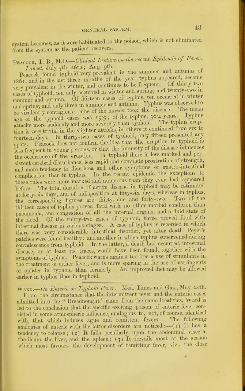 system becomes, as it were habituated to the poison, which is not ehminated from the system as the patient recovers. Peacock, T. B., U.B.—Clinical Lecture on the recent Epidemic of Fever. Lancet, July 5th, 26th; Aug. 9th. j + f Peacock found typhoid very prevalent m the summer and autumn of 1861 and in the last three months of the year typhus appeared became very prevalent in the wmter, and continues to be frequent. Of thu-ty-two cases of typhoid, ten only occm-red in winter and sprmg, and twenty-two m summer and autunni. Of thirteen cases of typhus, ten occurred m winter and spiing, and only three in summer and autumn. Typhus was observed to be virulently contagious; nine of the nm-ses took the disease. The mean age of the typhoid cases was 19-9; of the typhus 30-4 yea,rs. Typhus attacks more suddenly and more severely than typhoid. The typhus erup- tion is very trivial m the slighter attacks, m others it contmued from six to fom-teen days. In thii'ty-two cases of typhoid, only fifteen presented any spots Peacock does not confirm the idea that the eruption m typhoid is less fi-equent m yoimg persons, or that the intensity of the disease influences the occurrence of the eruption. In typhoid there is less marked and per- sistent cerebral disturbance, less rapid and complete prostration ol strengtb, and more tendency to diarrhoea and other symptoms of gastro-mtestmal compHcation than in typhus. In the recent epidemic the exceptions to these rules were more marked and numerous than they ever had appeared before. The total dm-ation of active disease in typhoid may be estimated at forty-sLx days, and of indisposition at fifty-sLx days, whereas m typhus, the corresponding figures are thirty-nine and forty-two. Two of the thii-teen cases of typhus proved fatal with no other morbid condition than pneumonia, and congestion of all the internal organs, and a flmd state of the blood. Of the thirty-two cases of typhoid, three proved fatal with intestinal disease in various stages, A case of typhus is recorded in which there was very considerable intestinal disorder, yet after death Peyer's patches were found healthy; and another in which tyjjhus supervened during convalescence from typhoid. In the latter, if death had occurred, intestinal disease, or at least its traces, would have been foimd, together with the symptoms of typhus. Peacock warns against too free a use of stimulants in the treatment of either fever, and is more sparmg in the use of astringents or opiates in typhoid than formerly. An unproved diet may be allowed earher in typhus than in typhoid. Ward.—On Enteric or Typhoid Fever. Med. Times and Gaz.,May 24th. From the circumstance that the intermittent fever and the enteric cases admitted into the  Dreadnought came from the same localities. Ward is led to the conclusion that the specific exciting poison of enteric fever con- sisted in some atmospheric influence, analogous to, not, of course, identical with, that which induces ague and remittent fevers. The follomng analogies of enteric with the latter disorders are noticed:—(i) It has a tendency to relapse; (2) It falls peculiarly upon the abdominal viscera, the ileum, the liver, and the spleen; (3) It prevails most at the season which most favours the development of remitthig fever, viz., tlie close