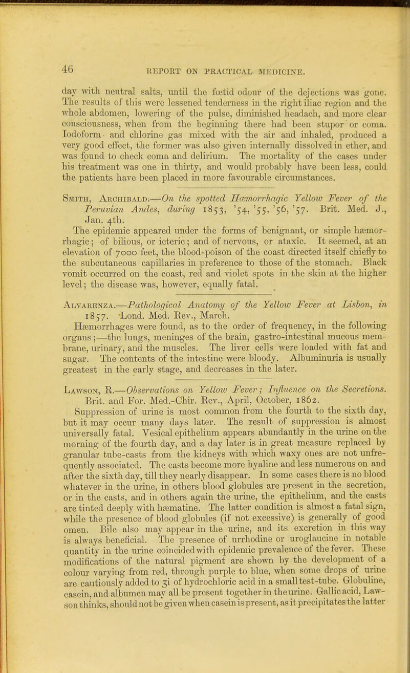 day with neutral salts, until the foetid odour of the dejections was gone. The results of this were lessened tenderness in the right iliac region and the whole abdomen, lowering of tlie pulse, diminished headach, and more clear consciousness, when from the beginning there had been stupor' or coma. Iodoform- and chlorine gas mixed with the air and inhaled, produced a very good effect, the former was also given interaally dissolved in ether, and was found to check coma and delirium. The mortality of the cases under his treatment was one in thirty, and would probably have been less, could the patients have been placed in more favourable circumstances. Smith, Archibald.—On the spotted Hcemorrliagic Yellow Fever of the Peruvian Abides, during 1853, '54, '55, '56, '57. Brit. Med. J., Jan. 4th. The epidemic appeared under the forms of benignant, or simple liajmor- rhagic; of biKous, or icteric; and of nervous, or ataxic. It seemed, at an elevation of 7000 feet, the blood-poison of the coast directed itself chiefly to the subcutaneous capillaries in preference to those of the stomach. Black vomit occm-red on the coast, red and Adolet spots in the skin at the higher level; the disease was, however, equally fatal. Alvarenza.—Pathological Anatomy of the Yellow Fever at Lisbon, in 1857. Lond. Med. Rev., March. Hasmorrhages were found, as to the order of fi-equency, in the following organs ;—^the lungs, meninges of the brain, gastro-intestinal mucous mem- brane, m-inary, and the muscles. The hver cells were loaded with fat and sugar. The contents of the intestine were bloody. Albuminuria is usually greatest in the early stage, and decreases in the later. Lawson, R.—Observations on Yellow Fever; Influence on the Secretions. Brit, and For. Med.-Chii-. Rev., April, October, 1862. Suppression of urine is most common from the fourtli to the sixth day, but it may occur many days later. The result of suppression is almost universally fatal. Vesical epithehum appears abundantly in the urine on the morning of the fourth day, and a day later is in great measiu-e replaced by granular tube-casts from the kidneys with which waxy ones are not unfre- quently associated. The casts become more hyaline and less numerous on and after the sixth day, till they nearly disappear. In some cases there is no blood whatever in the urine, in others blood globules are present in the secretion, or in the casts, and in others again the urine, the epithehmn, and the casts are tinted deeply with hasmatine. The latter condition is almost a fatal sign, while the presence of blood globules (if not excessive) is generally of good omen. Bile also may appear in the urine, and its excretion in this way is always beneficial. The presence of m-rhodine or uroglaucine in notable quantity in the urine coincided with epidemic prevalence of the fever. Tliese modifications of the natural pigment are shown by the development of a colour varying from red, through purple to blue, when some drops of urine are cautiously added to 51 of hydrochloric acid in a small test-tube. Globuline, casein, and albumen may all be present together in the urine. Gallic acid. Law- son thinks, should not be given when casein is present, as it precipitates the latter