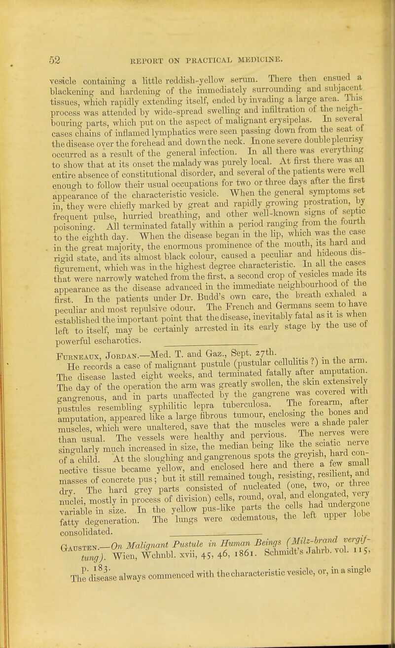 vesicle containing a little reddish-yellow senun. There then ensued a blaclcemng and hardening of the immediately surrounding and subjacent tissues, which rapidly extending itself, ended by invading a large area, llns process was attended bv wide-spread swelling and infiltration of the neigh- bouring parts, which put on the aspect of malignant erysipelas. In several cases chams of inflamed lymphatics were seen passmg down from the seat ot the disease over the forehead and down the neck. In one severe double pleunsy occurred as a result of the general infection. In all there was everything to show that at its onset the malady was purely local. At first there was an entire absence of constitutional disorder, and several of the patients were well enouRh to follow their usual occupations for two or three days atter the tost appearance of the characteristic vesicle. When the general symptoms set in, they were chiefly marked by great and rapidly gro^vmg prostration, by frequent pulse, hurried breatliing, and other well-known signs of septic poisoning. All terminated fatally withm a period rangmg from the tourtn to the eighth day. When the disease began in the hp, which was the case . in the great majority, the enormous prominence of the mouth its hard ana rigid state, and its almost black colour, caused a pecuHar and hideous dis- fio-m-ement, which was in the highest degree characteristic In_ all the cases that were narrowly watched fi-om the first, a second crop of vesicles made its appearance as the disease advanced in the immediate neighbourhood ot the first In the patients under Dr. Budd's own care, the breath exhaled a peculiar and most repulsive odom-. The French and Germans seem to have established the important point that the disease, mevitably fatal as it is ..hen left to itself, may be certainly arrested in its early stage by the use ot powerful escharotics. FuRNEAUx, Jordan.—Med. T. and Gaz Sept 27th. He records a case of mahgnant pustifle (pustiilai- cellulitis ?) m the aiT^^. The disease lasted eight weeks, and terminated fataUy after amputation. The day of the operation the arm was greatly swollen, the slan extensively gangreLus, and in parts unaffected by the gangrene was covered ^th pusfules re'sembling syphilitic lepra tuberculosa. The fo^-rm aftei imputation, appeared like a large fibrous tumour, enclosmg bon<5S a^^^^ muscles, which were mialtered, save that the muscles were a shad i^a 1 than usual The vessels were healthy and pervious. The nerves weie Si^^^^^^^^^^^ mcreased in size, the median bemg Iflce the. sciatic nerve of f child. At the sloughing and gangrenous spots the grepsh, haxd con- nective tissue became yellow, and enclosed here and there ^ fe^ Bmall masses of concrete pus ; but it still remained tough, ^^f^^S^ L^'^^f^^^^^ Hrv The hard grey parts consisted of nucleated (one, two, 01 tniee Siciei mostly \n p^cess^of division) cells, round, oval, and fngated very vSle in sL. 'in the yellow pis-like parts fatty degeneration. The limgs were oedematous, the lett uppei consolidated. CrAVSTT^^-On Malignant Pustule in Human Beings (Milz-hrand verg,J- tung). Wien, Wchnbl. xvii, 45, 46, 1861. Sclm^dt's Jahrb. vol. 115, The'diseise always commenced with the characteristic vesicle, or, in a single