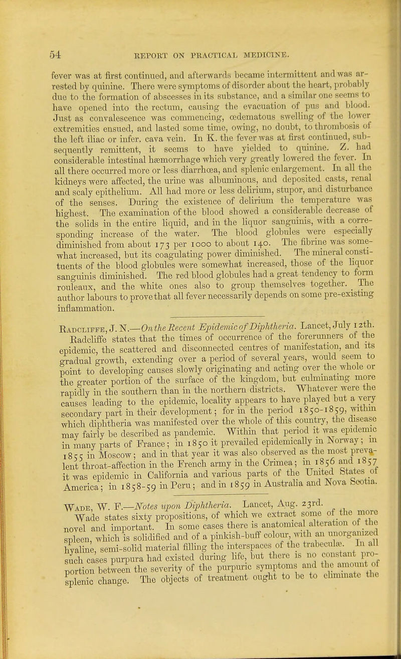 fever was at first continued, and afterwards became intermittent and was ar- rested by quinine. There were symptoms of disorder about the heart, probably due to the formation of abscesses in its substance, and a similar one seems to have opened into the rectum, causing the evacuation of pus and blood. Just as convalescence was commencing, oedematous SAvelling of the lower extremities ensued, and lasted some time, owing, no doubt, to thrombosis of the left iliac or infer, cava vein. In K. the fever was at first continued, mh- sequently remittent, it seems to have yielded to quinine. Z. had considerable intestinal hajmorrhage which very greatly lowered the fever. In all there occm-red more or less diarrhoea, and splenic enlargement. In all the Iddneys were affected, the urine was albuminous, and deposited casts, renal and scaly epithelimn. All had more or less delirium, stupor, and disturbance of the senses. During the existence of delirium the temperature was highest. The examination of the blood showed a considerable decrease of the solids in the entire liquid, and in the liquor sanguinis, with a corre- sponding increase of the water. The blood globules were especially diminished from about 173 per 1000 to about 140. The fibrine was some- what increased, but its coagulating power diminished. The mineral consti- tuents of the blood globules were somewhat increased, those of the liquor sangiunis diminished. The red blood globules had a great tendency to form rouleaux, and the white ones also to group themselves together. _ The author labours to prove that all fever necessarily depends on some pre-existmg inflammation. Eadcliffe, J.N.—0?i</iei2ece?ii Eindemic of Diphtheria. Lancet, July izth. Eadcliffe states that the times of occurrence of the forerunners of the epidemic, the scattered and disconnected centres of manifestation, and its gradual growth, extending over a period of several years, would seem to point to developing causes slowly originating and acting over the whole or the greater portion of the surface of the Idngdom, but culmmatmg more rapidly in the southern than in the northern districts. Whatever were the causes leading to the epidemic, locality appears to have played but a very secondary part in theh- development; for in the period 1850-1859, witlim which diphtheria was manifested over the whole of this country, the disease may faii-ly be described as pandemic. WitHn that period it was epidemic in many parts of France; in 18 50 it prevailed epidemically m Norway; m 18 5 5 in Moscow; and in that year it was also observed as the most preva- lent throat-affection in the French army in the Crimea; m 1856 and 1857 it was epidemic in California and various parts of the United btates ot America; in 1858-59 in Peru; and in 1859 in Austraha and Nova bootia. Wade W. Y.—Notes upon Diphtheria. Lancet, Aug. 23rd. Wade states sixty propositions, of which we extract some of the more novel and important. In some cases there is anatomical alteration of the spleen, which is solidified and of a pinldsh-buff colour, Avith an ^^^^^S^^^f hyaline, semi-solid material filling the interspaces of the trabecute In all such cases purpura had existed during fife, but there is no constant pro- nortion between the severity of the purpuric symptoms and the amount of splenic change The objects of treatment ought to be to eliminate the
