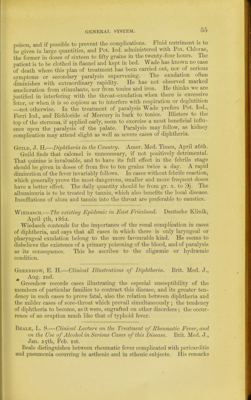 poison, and if possible to prevent the complications. Fluid nutriment is to be given in large quantities, and Pot. lod. administered with Pot. Chloras, the°former in doses of sixteen to fifty grains in the twenty-four hours. The patient is to be clothed m flannel and kept m bed. Wade has Imown no case of death where this plan of treatment has been carried out, nor of serious symptoms or secondary paralysis supervening. The exudation often cUminishes with extraordinary rapidity. He has not observed marked amehoration fi-om stimulants, nor from tonics and iron. He thinks we are justified in interfering with the throat-exudation when there is excessive fetor, or when it is so copious as to interfere with respiration or deglutition ^not otherwise. In the treatment of paralysis Wade prefers Pot. lod., Ferri lod., and Bichloride of Mercury in bark to tonics. BUsters to the top of the sternum, if apphed early, seem to exercise a most beneficial influ- ence upon the paralysis of the palate. Paralysis may follow, as kidney comj)Hcation may attend slight as well as severe cases of diphtheria. Guild, J. H.—Diphtheria in the Country. Amer. Med. Times, April 26th. Guild finds that calomel is unnecessary, if not positively detrimental. That quinine is invaluable, and to have its ftill effect ui the febidle stage should be given in doses of from five to ten grains twice a day. A rapid diminution of the fever invariably follows. In cases without febiile reaction, which generally prove the most dangerous, smaller and more fi-equent doses have a better effect. The daily quantity should be fi-om gr. x. to 9j. The albumimuia is to be treated by tannin, which also benefits the local disease. Insufflations of alum and tamiin into the throat are preferable to caustics. WiEDAscH.—The existing Epidemic in East Friesland. Deutsche Ellinik, April 5th, 1862. Wiedasch contends for the importance of the renal complication in cases of diphtheria, and says that all cases in which there is only laryngeal or pharyngeal exudation belong to the more favourable Irind. He seems to disbeheve the existence of a primary poisoning of the blood, and of paralysis as its consequence. This he ascribes to the olig£emic or hydreemic condition. Greenhow, E. H.—Clinical Illustrations of Diphtheria. Brit. Med. J., ^ Aug. 2nd. Greenhow records cases illustrating the especial susceptibility of the members of particular families to contract this disease, and its greater ten- dency in such cases to prove fatal, also the relation between diphtheria and the milder cases of sore-throat which prevail simultaneously ; the tendency of diphtheria to become, as it were, engrafted on other disorders ; the occur- rence of an eruption much like that of typhoid fever. Beale, L. S.—Clinical Lecture on the Treatment of Rheumatic Fever, and on the Use of Alcohol in Serious Cases of this Disease. Brit. Med. J., Jan. 25th, Feb. ist. Beale distinguishes between rheumatic fever complicated with pericarditis and pneumonia occurring in asthenic and in sthenic subjects. His remarks