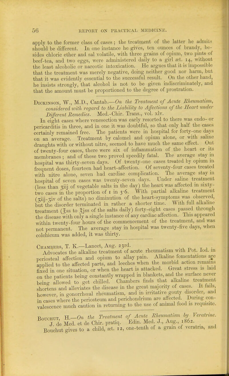 apply to the former class of cases ; the treatment of the latter he admits should be different. In one instance he gives, ten ounces of brandy, be- sides chloric ether and sal volatile, with three grains of opium, two pints of beef-tea, and two eggs, were administered daily to a girl ajt. 14, without the least alcohoHc or narcotic intoxication. He argues that it is impossible that the treatment was merely negative, doing neither good nor harm, but that it was evidently essential to the successful result. On the other hand, he insists strongly, that alcohol is not to be given indiscriminately, and that the amount must be proportioned to the degree of prostration. Dickinson, W., M.D., Cantab.—On the Treatment of Acute Rheumatism^ considered ivith regard to the Liability to Affections of the Heart under Different Remedies. Med.-Chir. Trans., vol. xlv. In eight cases where venesection was early resorted to there was endo- or pericarditis in three, and in one it was doubtful, so that only half the cases certainly remamed free. The patients were in hospital for forty-one days on an average. Treatment by calomel and opium alone, or with salme draughts with or without nitre, seemed to have much the same effect. Out of twenty-four cases, there were six of inflammation of the heart or its membranes ; and of these two proved speedily fatal. The average stay in hospital was thirty-seven days. Of twenty-one cases treated by opium m frequent doses, foiu-teen had heart-affection. Of seventy-four cases treated with nitre alone, seven had cardiac complication. The average stay in hospital of seven cases was twenty-seven days. Under saline treatment (less than 3iij of vegetable salts in the day) the heart was affected m sixty- two cases m the proportion of i m 3-6. With partial alkahne treatment (ziii-%iv of the salts) no diminution of the heart-symptoms was observed, but the disorder terminated m rather a shorter tune. With fall alkahne treatment (5SS to fjss of the salts daily) forty-eight cases passed through the disease with only a single instance of any cardiac aff'ection. This appeared within twenty-fom- hom-s of the commencement of the treatment, and was not permanent. The average stay in hospital was twenty-five days, when colchicum was added, it was thirty. Chambers, T. K.—Lancet, Aug. 23rd. -.i ^ t j - Advocates the allialine treatment of acute rheumatism with Pot. iod. m periosteal aff'ection and opium to allay pain. Alkahne fomentations are apphed to the affected parts, and leeches when the morbid action remains fixed in one situation, or when the heart is attacked. Great stress is laid on the patients bemg constantly wrapped in blankets, and the sm-face never being allowed to get chilled. Chambers finds that alkaline treatment shortens and alleviates the disease m the great majority of casHJS. it iaiJs however, in gonorrhoeal rheumatism, and in irritative gouty disorder, and in cases where the periosteum and perichondrimn are affected. Durnig con- valescence much caution in returning to the use of annual food is rcqmsite. -RnTTPHUT H—Ora the Treatment of Acute Rheumatism by Veratriw. J de Med. et de Chir. pratiq. Edin. Med J., Aug., 1862. Bouchut gives to a child, set. 12, one-tenth of a gram of veratna, and