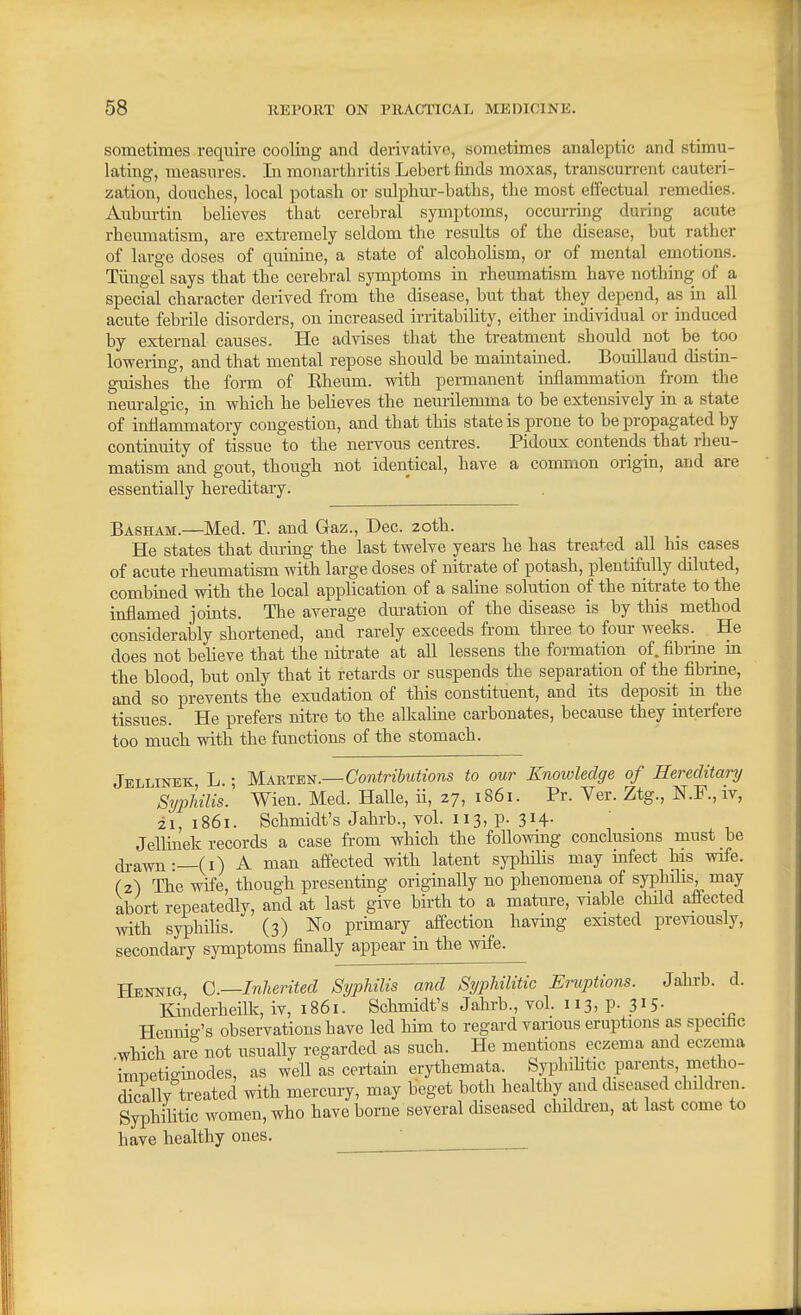 sometimes require cooling and derivative, sometimes analeptic and stimu- lating, measures. In monartbritis Lebert finds moxas, transcurrent cauteri- zation, douches, local potash or sulphur-baths, the most effectual remedies. Auburtin believes that cerebral symptoms, occurring during acute rheumatism, are extremely seldom the results of the disease, but rather of large doses of quinine, a state of alcohohsm, or of mental emotions. Tiingel says that the cerebral symptoms in rheumatism have nothing of a special character derived from the disease, but that they depend, as in all acute febrile disorders, on increased irritability, either individual or induced by external causes. He advises that the treatment should not be too lowering, and that mental repose should be maintained. Bouillaud distin- guishes the form of Eheum. with permanent inflammation from the neuralgic, in which he believes the neurilemma to be extensively in a state of inflammatory congestion, and that this state is prone to be propagated by continuity of tissue to the nervous centres. Pidoux contends that rheu- matism and gout, though not identical, have a common origin, and are essentially hereditary. Basham.—Med. T. and Gaz., Dec. 20th. He states that dm-ing the last twelve years he has treated all his cases of acute rheumatism with large doses of nitrate of potash, plentiftilly diluted, combined with the local application of a saline solution of the nitrate to the inflamed joints. The average dm-ation of the disease is by this method considerably shortened, and rarely exceeds from three to four weeks. He does not believe that the nitrate at all lessens the formation of. fibrine m the blood, but only that it retards or suspends the separation of the fibiine, and so prevents the exudation of this constituent, and its deposit in the tissues. He prefers nitre to the alkaline carbonates, because they interfere too much with the functions of the stomach. Jellinek L • Marten.—Contributions to our Knowledge of Hereditary SyiMlis! Wien. Med. Halle, ii, 27, 1861. Pr. Ver. Ztg., N.P.,iv, 21,1861. Schmidt's Jahrb., vol. 113, p. 314. Jellinek records a case from which the following conclusions must be ^•awn •—(i) A man affected with latent syphiHs may mfect his wife. (2) The wife, though presentmg originally no phenomena of syphilis, may abort repeatedly, and at last give birth to a mature, viable child affected wth syphilis. (3) No primary _ affection having existed previously, secondary symptoms finally appear in the wife. Q,—Inherited Syphilis and Syphilitic Eruptions. Jabrb. d. Kinderheilk, iv, 1861. Schmidt's Jahrb., voL 113, p- 315- Hennio-'s observations have led him to regard various eruptions as specific which are not usually regarded as such. He mentions eczema and eczema impetiginodes, as well as certain erythemata Syphihtic parents, metho- dically treated with mercury, may beget both healthy aiid diseased childi-en. Syphilitic women, who have borne several diseased chfldren, at last come to have healthy ones.