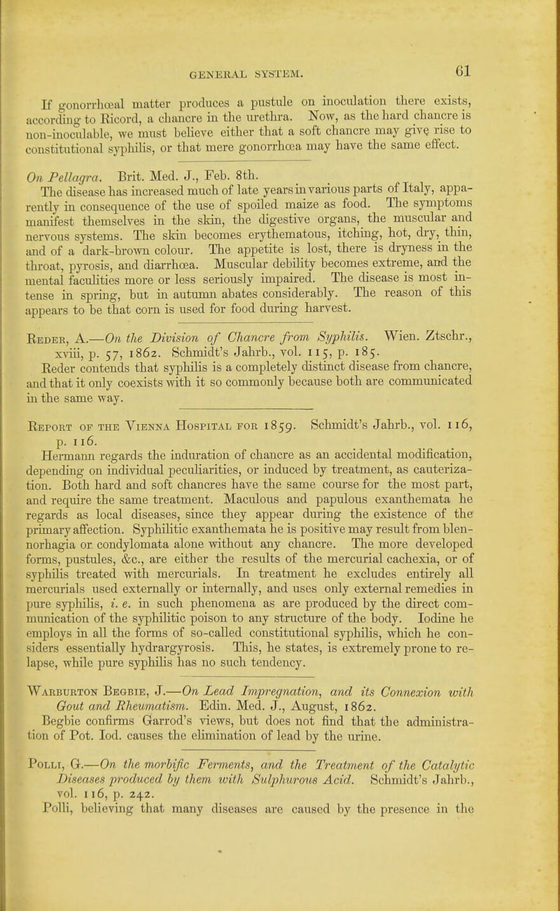 If gonorrhoeal matter produces a pustule on inoculation there exists, according to Ricord, a chancre in the urethra. Now, as the hard chancre is non-inoculable, we must believe either that a soft chancre may givQ rise to constitutional sypliihs, or that mere gonorrhoea may have the same effect. On Pellagra. Brit. Med. J., Feb. 8th. The chsease has increased much of late years in various parts of Italy, appa- rently in consequence of the use of spoiled maize as food. Tlie symptoms manifest themselves in the skin, the digestive organs, the muscular and nervous systems. The skin becomes erythematous, itching, hot, dry,_ thin, and of a dark-brown colour. The appetite is lost, there is di-yness in the throat, pyrosis, and diarrhoea. Muscular debihty becomes extreme, and the mental facuHties more or less seriously unpaired. The disease is most in- tense in spring, but in autumn abates considerably. The reason of this appears to be that corn is used for food dm-ing harvest. Reder, a.—On the Division of Chancre from Syphilis. Wien. Ztschr., xviii, p. 57, 1862. Schmidt's Jahrb., voL 115, p. 185. Reder contends that syphilis is a completely distinct disease from chancre, and that it only coexists with it so commonly because both are communicated in the same way. Report op the Vienna Hospital for 1859. Schmidt's Jahi-b., vol. 116, p. 116. Hennann regards the induration of chancre as an accidental modification, depending on individual peculiarities, or induced by treatment, as cauteriza- tion. Both hard and soft chancres have the same com-se for the most part, and requii-e the same treatment. Maculous and papulous exanthemata he regards as local diseases, since they appear during the existence of the primary affection. Syphilitic exanthemata he is positive may result from blen- norhagia or condylomata alone without any chancre. The more developed forms, pustules, &c., are either the results of the mercurial cachexia, or of syphilis treated with mercurials. In treatment he excludes entirely all mercurials used externally or internally, and uses only external remedies in pure syphilis, i. e. in such phenomena as are produced by the direct com- munication of the syphihtic poison to any structure of the body. Iodine he employs in all the forms of so-called constitutional syphilis, which he con- siders essentially hydi-argyrosis. This, he states, is extremely prone to re- lapse, while pure syphilis has no such tendency. Warburton Begbie, J.—On Lead Impregnation, and its Connexion with Gout and Eheumatism. Edin. Med. J., August, 1862. Begbie confirms Garrod's views, but does not find that the administra- tion of Pot. lod. causes the elimination of lead by the urine. PoLLi, G.—On the morbific Ferments, and the Treatment of the Catalytic Diseases produced Inj them with Sulphurous Acid. Schmidt's Jahrb., vol. 116, p. 242. Polli, believing that many diseases are caused by the presence in the