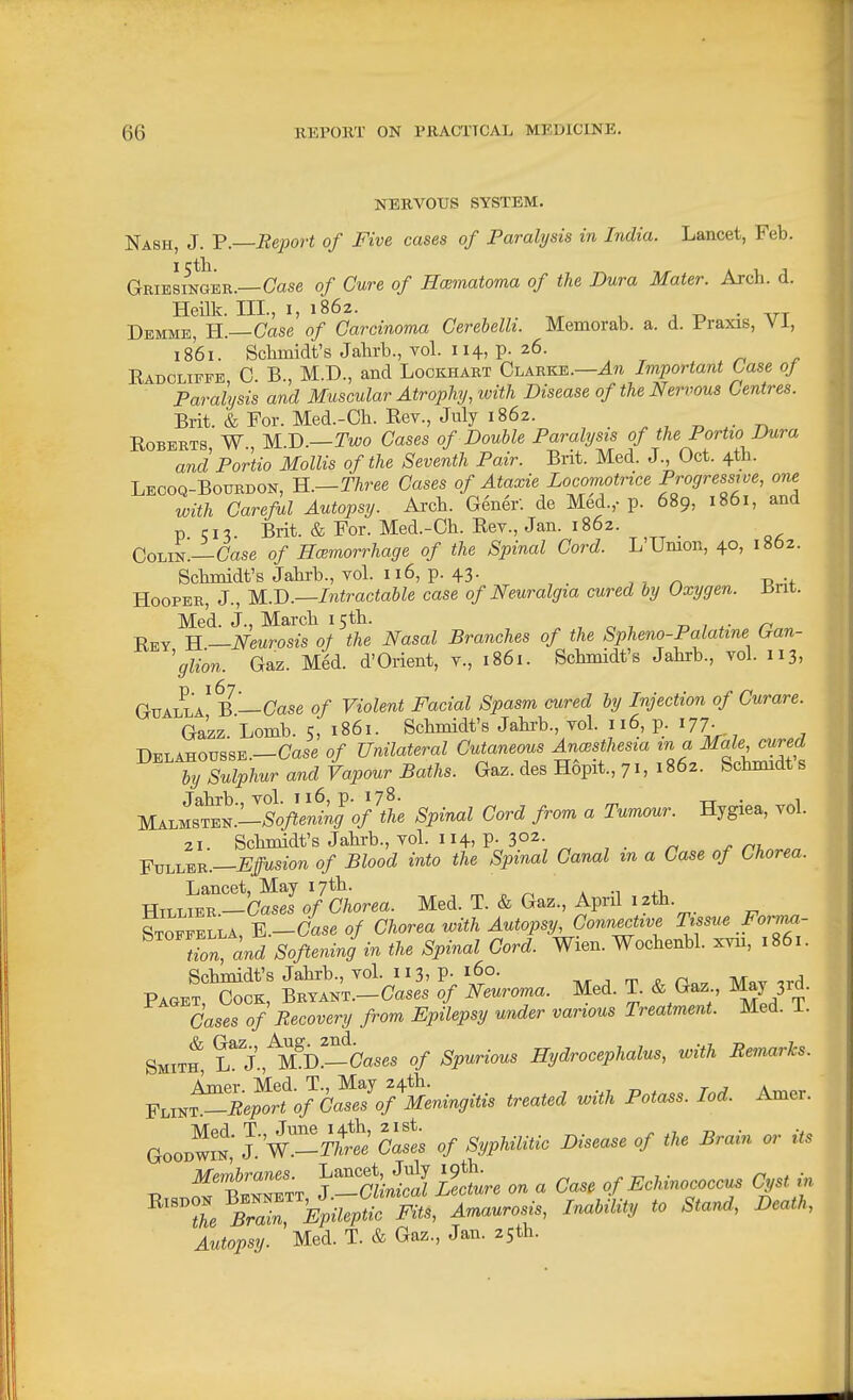 NERVOUS SYSTEM. Nash, J. V.—Report of Five cases of Paralysis in India. Lancet, Feb. Gribsinger.—Case of Cure of Hoematoma of the Dura Mater. Arch. d. Heilk. Ill, I, 1862. 1. J TD • Arr Demme, H.—Case of Carcinoma Cerebelli. Memorab. a. d. Praxis, Vi, 1861. Sclimidt's Jahrb., vol. 114, p. 26. Eadoliffe 0 B., M.D., and Lookhart Clarke.—Important Case oj Paralysis and Muscular Atrophy, with Disease of the Nervous Centres. Brit. & For. Med.-Cli. Rev., July 1862. „ Roberts, W., 1£.V>.—Two Cases of Double Paralysis ofthePortio Dura and Portio Mollis of the Seventh Pair. Brit. Med. J., Oct. 4th. Lecoq-Boubdon, B..—Three Cases of Ataxie Locomotrice Progressive, one with Careful Autopsy. Arch. Gener. de Med.,-p. 689, 1861, and p cn Brit. & For. Med.-Ch. Rev., Jan. 1862. ColinI—Case of HcBmorrhage of the Spinal Cord. L'Umon, 40, 1862. Schmidt's Jahrb., vol. 116, p. 43. Hooper, J., M.^.—Intractable case of Neuralgia cured by Oxygen, tint. Med. J., March 15th. , „ -, -n , Rey H —Neurosis of the Nasal Branches of the Spheno-Palatine Gan- 'glion. Gaz. Med. d'Orient, v., 1861. Schmidt's Jahrb., vol. 113, GuALLA^B—Case of Violent Facial Spasm cured by Injection of Curare. Ga'zz. Lomb. 5, 1861. Schmidt's Jahi-b., vol. 116, p. 177. Delahoussb.—Case of Unilateral Cutaneous Anaesthesia m a Male cured by Sulphur and Vapour Baths. Gaz. des Hopit., 71,1862. Schmidt's Jahrb., vol. 116, p. 178. . . MAi^MSTB^.-Soflening of the Spinal Cord from a Tumour. Hygiea, vol. 21 Schmidt's Jahrb., vol. 114, p- 302- Fuller.—iJ/MS^on of Blood into the Spinal Canal m a Case of Chorea. Lancet, May 17th. ^ „ ^ a ■^ j-i, Htllier —Cases of Chorea. Med. T. & Gaz., April 12th. fTOEEBLLA, E.-Case 0/ Chorea with Autopsy, Connective Tissue Forn^- tZ, and Softening in the Spinal Cord. Wien. Wochenbl. xvn, 1861. Schmidt's Jahrb., vol. 113, P- 160. . m ^ n.v Mav ird Paget, Cock, BRVANT.-Cases of Neuroma. Med. T. & Gaz May 3rd. Cases of Recovery from Epilepsy under various Treatment. Med. i. Smith, L^ j'.,^S^Cases of Spurious Hydrocephalus, with Remarks. FLiK^'Je^^rf o/\^e7o^^^^ treated with Potass. lod. Amer. GooowiK J-'W^^^X' St of Syphilitic Disease of the Brain or its ^ TtTZ. Y^ail^l Stre on a Case of Echinococcu. Cyst in ^''Z Bra^^Bpilepi^o Fits, Amaurosis, InabiUty to Stand, Death, Autopsy. Med. T. & Gaz., Jan. 2Sth.