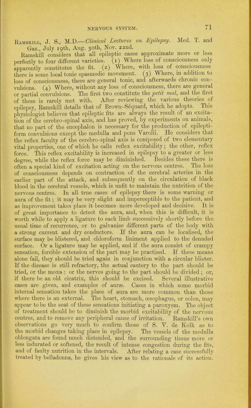 Ramskill, J. S., M.D.—Clinical Lectures on Epilepsy. Med. T. and Gaz., July 19th, Aug. 3otli, Nov. 22nd. Ramslcill considers that all epileptic cases approximate more or less perfectly to foiu- different varieties, (i) Where loss of consciousness only apparently constitutes the fit. (2) Where, with loss of consciousness there is some local tonic spasmodic movement. (3) Where, in addition to loss of consciousness, there are general tonic, and afterwards chronic con- vulsions. (4) Where, without any loss of consciousness, there are general or partial convulsions. The fii-st two constitute the petit mal, and the first of these is rarely met with. After reviewing the various theories of epilepsy, Ramsldll details that of Brown-Sequard, which he adopts. This physiologist believes that epileptic fits are always the result of an excita- tion of the cerebro-spinal axis, and has proved, by experiments on animals, that no part of the encephalon is necessary for the production of _ epilepti- form convulsions except the medulla and pons Varolii. He considers that the reflex faculty of the cerebro-spinal axis is composed of two elementary vital properties, one of which he calls reflex excitability; the other, reflex force. This reflex excitability is increased ia epilepsy to a greater or less degree, while the reflex force may be diminished. Besides these there is often a special kind of excitation acting on the nervous centres. The loss of consciousness depends on contraction of the cerebral arteries in the earUer part of the attack, and subsequently on the circulation of black blood in the cerebral vessels, which is unfit to maiutaiu the nutrition of the nervous centres. In all true cases of epilepsy there is some warning or aura of the fit; it may be very shght and imperceptible to the patient, and as improvement takes place it becomes more developed and decisive. It is of great importance to detect the aura, and, when this is difficult, it is worth while to apply a ligatm-e to each Hmb successively shoi-tly before the usual time of recurrence, or to galvanise different parts of the body with a strong current and diy conductors. If the aura can be localised, the surface may be blistered, and chloroform hniment applied to the denuded surface. Or a ligature may be apphed, and if the aura consist of crampy sensation, forcible extension of the part may be practised. If these means alone fail, they should be tried again in conjunction with a circular blister. If the disease is still refractory, the actual cautery to the part should be tried, or the moxa : or the nerves going to the part should be divided ; or, if there be an old cicatrix, this should be excised. Several illustrative cases are given, and examples of am-«e. Cases in which some morbid internal sensation takes the place of aura are more common than those where there is an external. The heart, stomach, oesophagus, or colon, may appear to be the seat of these sensations initiating a paroxysm. The object of treatment should be to diminish the morbid excitability of the nervous centres, and to remove any peripheral cause of irritation. Ramskill's own observations go very much to confirm those of S. V. de Kolk as to the morbid changes taking place in epilepsy. The vessels of the medulla oblongata are found much distended, and the surrotmding tissue more or less indurated or softened, the result of intense congestion dming the fits, and of faulty nutrition in the intervals. After relating a case successfully treated by belladonna, he gives his view as to the rationale of its action.