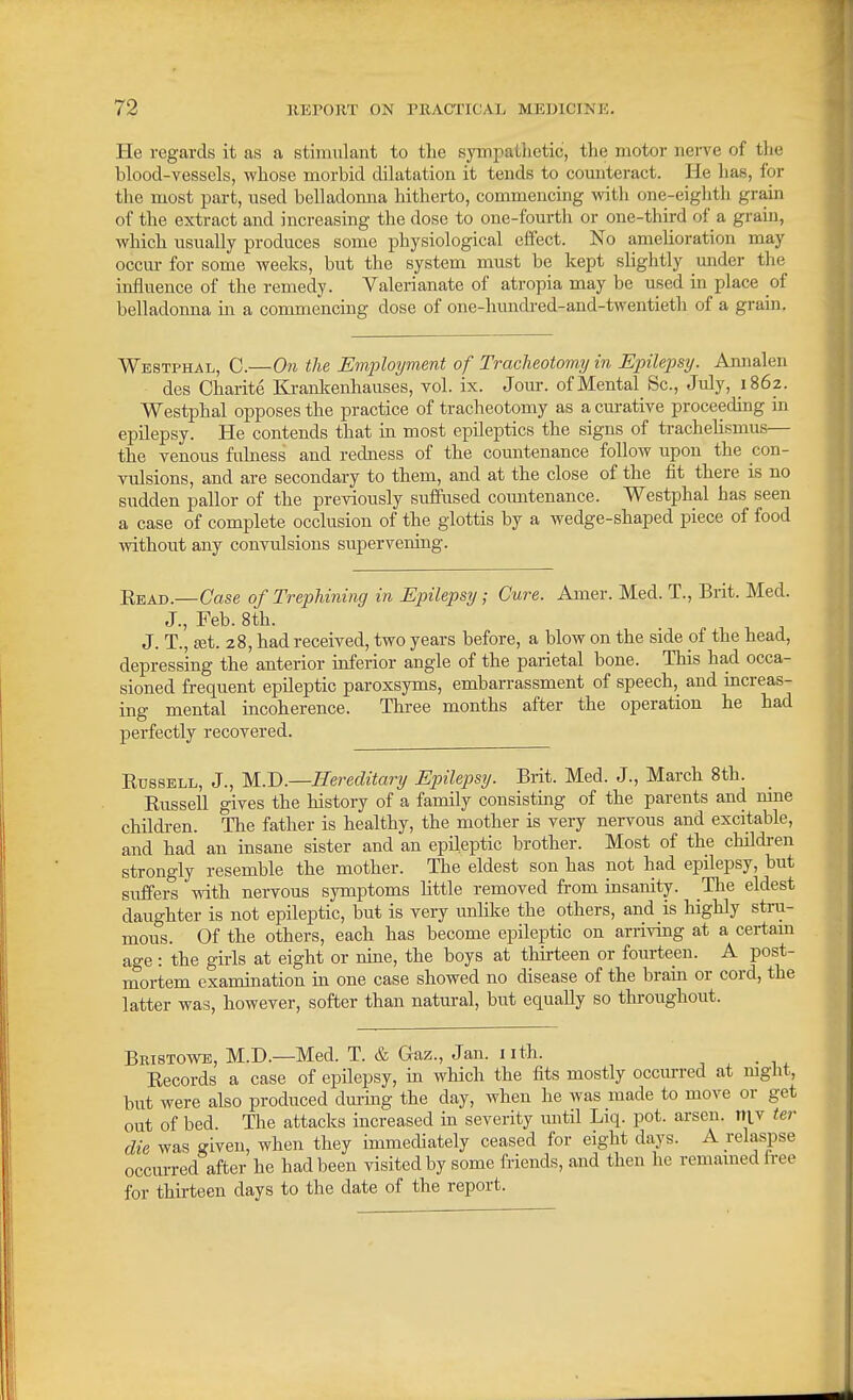 He regards it as a stimulant to tlie sympathetic, the motor nerve of tlie blood-vessels, whose morbid dilatation it tends to counteract. He has, for the most part, used belladonna hitherto, commencing with one-eiglith grain of the extract and increasing the dose to one-fourth or one-third of a grain, which usually produces some physiological effect. No amelioration may occur for some weeks, but the system must be kept slightly under the influence of the remedy. Valerianate of atropia may be used in place of belladonna in a commencing dose of one-hundred-and-twentieth of a grain. Westphal, C.—On the Employment of Tracheotomy in Epilepsy. Amialen des Charite Kranlcenhauses, vol. ix. Jour, of Mental Sc., July, 1862. Westphal opposes the practice of tracheotomy as a curative proceeding in epilepsy. He contends that in most epileptics the signs of trachehsmus— the venous fiilness and redness of the comitenance follow upon the con- vulsions, and are secondary to them, and at the close of the fit there is no sudden pallor of the previously suffused countenance. Westphal has seen a case of complete occlusion of the glottis by a wedge-shaped piece of food without any convulsions supervening. Read.—Case of Trephining in Epilepsy; Cure. Amer. Med. T., Brit. Med. J., Feb. 8th. J. T., £et. 28, had received, two years before, a blow on the side of the head, depressing the anterior inferior angle of the parietal bone. This had occa- sioned frequent epileptic paroxsyms, embarrassment of speech, and increas- ing mental incoherence. Three months after the operation he had perfectly recovered. Russell, J., M.D.—Hereditary Epilepsy. Brit. Med. J., March 8th. Russell gives the history of a family consisting of the parents and mne children. The father is healthy, the mother is very nervous and excitable, and had an insane sister and an epileptic brother. Most of the children strongly resemble the mother. The eldest son has not had epilepsy, but suffers with nervous symptoms little removed from insanity. The eldest daughter is not epileptic, but is very unlike the others, and is highly stru- mous. Of the others, each has become epileptic on arriving at a certam age : the girls at eight or nine, the boys at thirteen or fourteen. A post- mortem examination in one case showed no disease of the brain or cord, the latter was, however, softer than natural, but equally so throughout. Bbistowe, M.D.—Med. T. & Gaz., Jan. i ith. Records a case of epilepsy, in which the fits mostly occiu-red at night, but were also produced during the day, when he was made to move or get out of bed. The attacks increased in severity until Liq. pot. arsen. ni.v ter die was given, when they immediately ceased for eight days. A relaspse occurred after he had been visited by some friends, and then he remained iree for thirteen days to the date of the report.