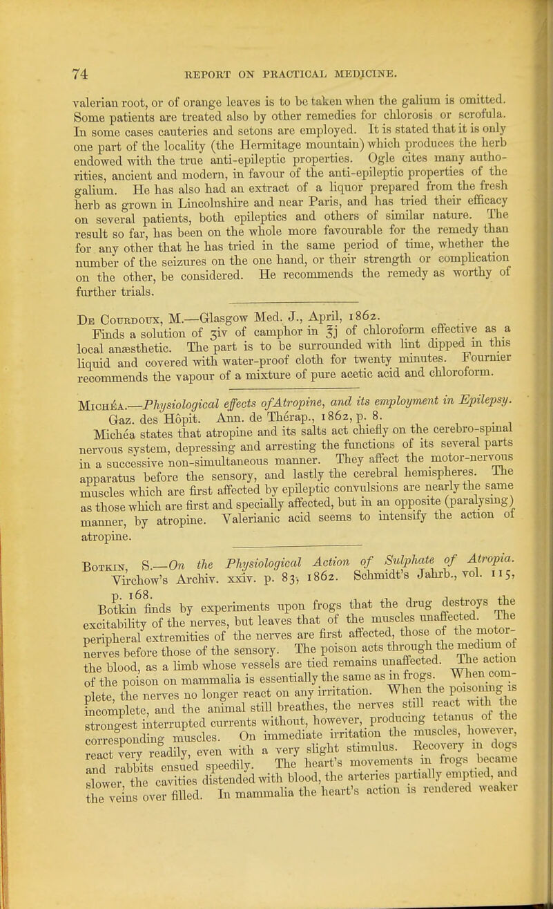 valerian root, or of orange leaves is to be taken when the gaUum is omitted. Some patients are treated also by other remedies for chlorosis or scrofula. In some cases cauteries and setons are employed. It is stated that it is only one part of the locality (the Hermitage mountain) which produces the herb endowed with the true anti-epileptic properties. Ogle cites ma,ny autho- rities, ancient and modern, in favour of the anti-epileptic properties of the galium. He has also had an extract of a liquor prepared ft-om the fresh herb as grown in Lincolnshire and near Paris, and has tried their efficacy on several patients, both epileptics and others of similar nature. The result so far, has been on the whole more favourable for the remedy than for any other that he has tried in the same period of time, whether the number of the seizures on the one hand, or their strength or complication on the other, be considered. He recommends the remedy as worthy of further trials. De Courdoux, M.—Glasgow Med. J., April, 1862. _ Finds a solution of 3iv of camphor in Ij of chloroform effective as a local anajsthetic. The part is to be surrounded with Imt dipped m this liquid and covered with water-proof cloth for twenty mmutes. Foumier recommends the vapour of a mixture of pure acetic acid and chloroform. MiGU^A.—Physiological effects of Atropine, and its employment in Epilepsy. Gaz. des Hopit. Ann. de Therap., 1862, p. 8. Michea states that atropine and its salts act chiefly on the cerebro-spmal nervous system, depressing and arresting the functions of its several parts in a successive non-simultaneous manner. They affect the motor-nervous apparatus before the sensory, and lastly the cerebral hemispheres, ihe muscles which are fii'st affected by epileptic convulsions are nearly the same as those which are first and specially aff-ected, but in an opposite (paralysmg) manner, by atropine. Valerianic acid seems to mtensify the action ot atropine. BoTKiN S.—On the Physiological Action of Sulphate of Atropia. Virchow's Archiv. xxiv. p. 83, 1862. Schmidt's Jahrb., vol. 115, Botidii^ finds by experiments upon frogs that the di-ug destroys the excitability of the nerves, but leaves that of the muscles miaffected. Ihe Sriphera/extremities of the nerves are first affected those of the motor- Terves before those of the sensory. The poison acts though the medimn of the blood, as a Hmb whose vessels are tied remams unaffected, ihe act on of the poison on mammalia is essentially the same as mfrogs When com- Ite, the nerves no longer react on any irritation. When the PO^^mng ^ Lomplete, and the am^mal still breathes, the nerves still react with the ^rZLt interrupted currents without, however, _ producing tetanus of the comSonding muscles. On immediate irritation the muscles, however, JeTc veiy J^^^^^^^ even with a very shght stimulus. Kecovery m dogs and rabbits ensued speedily. The heart's movements m ^ogs became sCer the cavities distended with blood, the arteries partially emptied, and he veins over filled. In mammalia the heart's action is rendered weaker