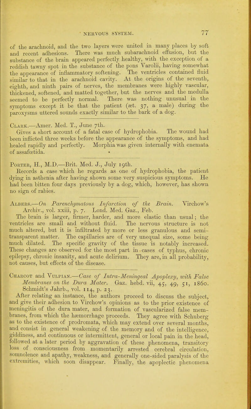 of the arachnoid, and the two layers were united in many places by soft and recent adhesions. There was much subarachnoid effusion, but the substance of the brain appeared perfectly healthy, with the exception of a reddish tawny spot in the substance of the pons Varolii, having somewhat the appearance of inflanamatory softening. The ventricles contained fluid similar to that in the arachnoid cavity. At the origins of the seventh, eighth, and ninth pairs of nerves, the membranes were highly vascular, thickened, softened, and matted together, but the nerves and the medulla seemed to be perfectly normal. There was nothing unusual in the symptoms except it be that the patient {set. 37, a male) during the paroxysms uttered sounds exactly similar to the bark of a dog. Clark.—Amer. Med. T., June 7th. Gives a short account of a fatal case of hydi'ophobia. The wound had been inflicted tkree weeks before the appearance of the symptoms, and had healed rapidly and perfectly. Morphia was given internally with enemata of assafoetida. • Porter, H., M.D.—Brit. Med. J., July 19th. Eecords a case which he regards as one of hydrophobia, the patient dying in asthenia after having shown some very suspicious symptoms. He had been bitten four days previously by a dog, which, however, has shown no sign of rabies. Albers.—On Parenchymatous Infarction of the Brain. Virchow's Archiv., vol. xxiii, p. 7. Lond. Med. Gaz., Feb. The brain is larger, finner, harder, and more elastic than usual; the ventricles are small and without fluid. The nervous structure is not much altered, but it is infiltrated by more or less granulous and semi- transparent matter. The capillaries are of very imequal size, some being much dilated. The specific gravity of the tissue is notably increased. These changes are observed for the most part in • cases of typhus, chronic epilepsy, chronic insanity, and acute delirium. They are, in all probability, not causes, but effects of the disease. Charcot and Vulpian.—Case of Intra-Meningeal Apoplexy, with False Membranes 071 the Dura Mater. Gaz. hebd. vii, 45, 49, 51, i860. Schmidt's Jahi-b., vol. 114, p. 23. After relating an instance, the authors proceed to discuss the subject, and give their adhesion to Virchow's opinions as to the prior existence of meningitis of the dura mater, and formation of vascularized false mem- branes, from which the hEemorrhage proceeds. They agree with Schuberg as to the existence of prodromata, which may extend over several months, and consist in general weakening of the memory and of the intelligence, giddiness, and continuous or intermittent, general or local pain in the head, followed at a later period by aggravation of these phenomena, transitory loss of consciousness from momentarily arrested cerebral circulation, somnolence and apathy, weakness, and generally one-sided paralysis of the extremities, which soon disappear. Finally, the apoplectic phenomena