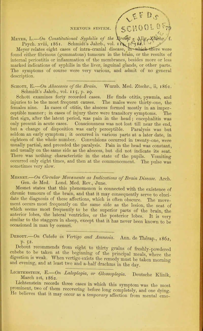 Meyer, L.—On Constitutional Sypliilis of the ^S^rc^ i^- ^l|^po^!l^hr./'f. Psych, xviii, 1861. Schmidt's Jahrb., voL li^p.'^^ii.'i '-^ ' y'' Meyer relates eight cases of intra-cranial disease, ih^iwhi6h-^rKere were found either fibrinous (gummatous) tumours in the brain, or the results of internal periostitis or inflammation of the membranes, besides more or less marked indications of syphilis in the hver, inguinal glands, or other parts. The symptoms of course were very various, and admit of no general description. ScHOTT, E.—On Abscesses of the Brain. Wurzb. Med. Ztschr., ii, 1861. Schmidt's Jahrb., vol. 115, p. 29. Schott examines forty recorded cases. He finds otitis, pysemia, and injm-ies to be the most frequent causes. The males were thii-ty-one, the females nine. In cases of otitis, the abscess formed mostly in an imper- ceptible manner; in cases of injury there were transitory symptoms. The first sign, after the latent period, was pain in the head; encephahtis was only present in acute cases. Consciousness was not lost till near the end, but a change of disposition was early perceptible. Paralysis was but seldom an early symptom; it occm-red in various parts at a later date, in eighteen of the whole number. Convulsions occurred in twenty-one, were usually partial, and preceded the paralysis. Pain in the head was constant, and usually on the same side as the abscess, but did not indicate its seat. There was nothing characteristic in the state of the pupils. Vomiting occurred only eight times, and then at the commencement. The pulse was sometimes very slow. Mesnbt.—On Circular Movements as Indications of Brain Disease. Arch. Gen. de Med. Lond. Med. Eev., June. Mesnet states that this phenomenon is connected with the existence of chronic tumours of the brain, and that it may consequently serve to eluci- date the diagnosis of these affections, which is often obscure. The move- ment occurs most fi-equently on the same side as the lesion, the seat of which seems most frequently to be the superior parts of the brain, the anterior lobes, the lateral ventricles, or the posterior lobes. It is very similar to the staggers in sheep, except that it has never been known to be occasioned in man by ccenuri. Debout.—0?i Cubehs in Vertigo and Amnesia. Ann. de Therap 1862 p. 52. Debout recommends from eight to thiri;y grains of freshly-powdered cubehs to_ be taken at the beginning of the principal meals, where the digestion IS weak. When vertigo exists the remedy must be taken morning and evemng, and at least two and a-half drachms in the day. LiCHTENSTEiN E.—O/i Laloplegia, or Glossoplegia. Deutsche Khnik, March ist, 1862. ' Lichtenstein records three cases in which this symptom was the most prominent, two of them recovering before long completely, and one dying, we beheves that it may occur as a temporary aff-ection from mental emo-