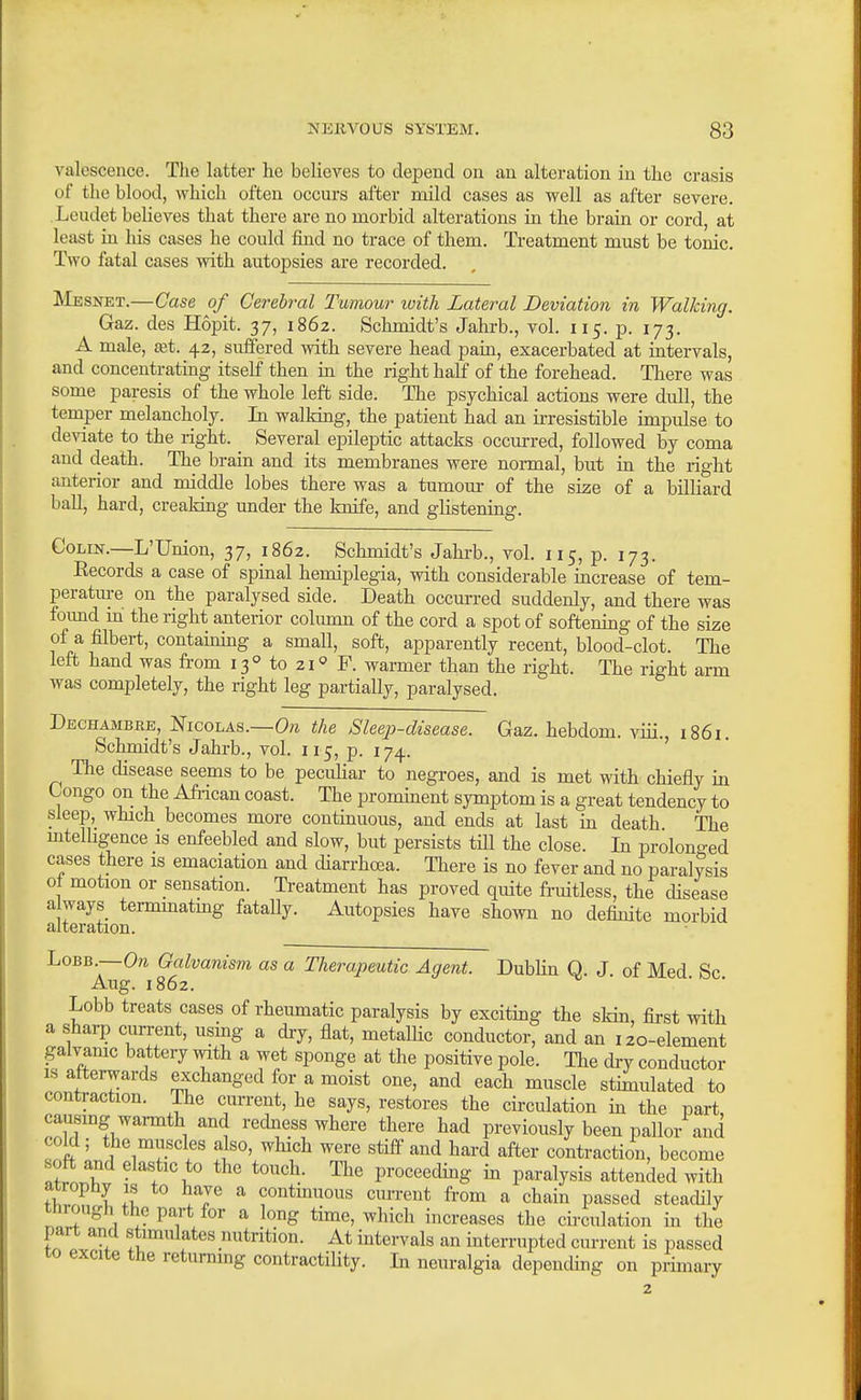 valesceiice. The latter he believes to depend on an alteration in the crasis of the blood, which often occurs after mild cases as well as after severe. Leudet beUeves that there are no morbid alterations in the brain or cord, at least in his cases he could find no trace of them. Treatment must be tonic. Two fatal cases with autopsies are recorded. Mesnet.—Case of Cerebral Tumour ivith Lateral Deviation in Walking. Gaz. des Hopit. 37, 1862. Schmidt's Jahrb., vol. 115. p. 173. A male, £et. 42, siiffered with severe head pain, exacerbated at intervals, and concentrating itself then in the right half of the forehead. There was some paresis of the whole left side. The psychical actions were dull, the temper melancholy. In walking, the patient had an ii-resistible impulse to deviate to the right. Several epileptic attacks occurred, followed by coma and death. The brain and its membranes were nonnal, but in the right anterior and middle lobes there was a tumour of the size of a billiard ball, hard, creaking under the knife, and glistening. Colin.—L'Union, 37, 1862. Schmidt's Jahi-b., vol. 115, p. 173. Records a case of spinal hemiplegia, with considerable increase of tem- peratui-e on the paralysed side. Death occurred suddenly, and there was found m the right anterior colimm of the cord a spot of softening of the size of a filbei-t, contaming a small, soft, apparently recent, blood-clot. The left hand was fi-om 13° to 21 F. warmer than the right. The right arm was completely, the right leg partially, paralysed. T)EcnAMBB.E,mGo\.As.—On the Sleep-disease. Gaz. hebdom. viii. 1861. Schmidt's Jahrb., vol. 115, p. 174. ' The disease seems to be peculiar to negroes, and is met with cHefly in Longo on the Afi-ican coast. The prominent symptom is a great tendency to sleep, which becomes more continuous, and ends at last in death The mtelhgence is enfeebled and slow, but persists till the close. In prolono-ed cases there is emaciation and diarrhoea. There is no fever and no paralysis ot motion or sensation. Ti-eatment has proved quite fruitless, the disease a ways termmatmg fatally. Autopsies have shown no definite morbid alteration. LoBB.—Ora Galvanism as a Therapeutic Agent. Dublin Q. J of Med Sc Aug. 1862. Lobb treats cases of rheumatic paralysis by exciting the skin, first with a sharp current, usmg a dry, flat, metallic conductor, and an 120-element galvamc battery with a wet sponge at the positive pole. The di-y conductor IS afterwards exchanged for a moist one, and each muscle stimulated to contraction. The current, he says, restores the circulation m the part, causing warmth and redness where there had previously been pallor and cold ; the muscles also, which were stiff and hard after contraction, become nwT \ proceeding in paralysis attended with TCrl 1 contmuous cuiTent fi-om a chain passed steadily through the part for a long time, which increases the circulation in the part and stimulates nutrition. At intervals an interrupted current is passed to excite the returning contractility. In neuralgia depending on primary