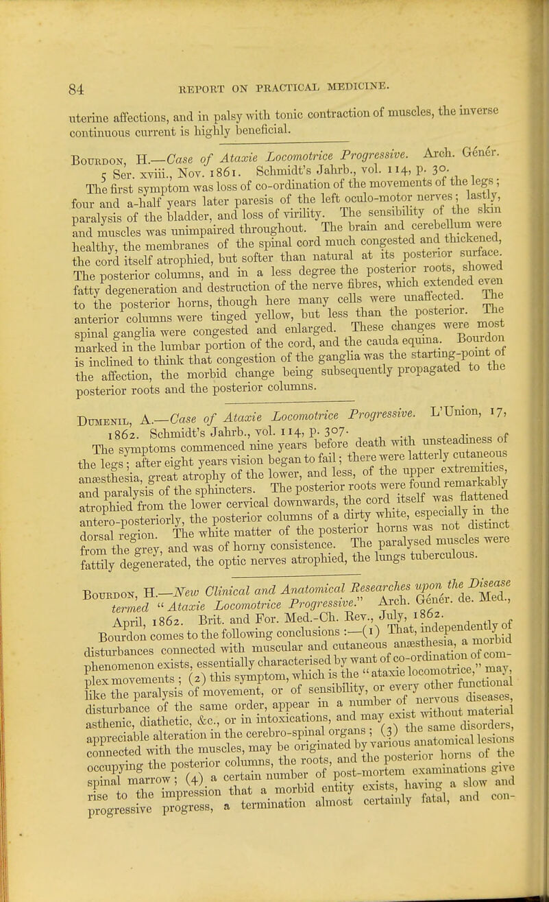 Uterine affections, and in palsy with tonic contraction of muscles, the inverse continuous current is highly beneficial. Bourdon, H.—Case of Ataxic Locomotrice Progressive. Arch. Gener. 5 Ser. xviii., Nov. 1861. Schmidt's Jahrb vol. 114, p. 30. The first symptom was loss of co-ordination of the movements of the legs , four and a-half years later paresis of the ™Vbitkin paralysis of the bladder, and loss of virility^ The sensibility of he skin and muscles was mnmpaired throughout. The bram and ;<^r^5<^]^^;^«;; healthy, the membranes of the spinal cord much congested and thickened, the coJd itself atropHed, but softer than natural at its posterior surface^ The posterior columns, and in a less degree the posterior roots, showed fatty Veneration and destruction of the nerve fibres, which extended even to the posterior horns, though here many c^^f^ ^^^f/^^^^^!^^^^; anterior'columns were tinged yellow, but less than tfie P°f no^; spinal o-anglia were congested and enlarged. These changes were most SSced tfthe lumbar pLion of the cord, and the -nda e.uma Bomdo^^^ is inchned to thinlc that congestion of the gangha was the ^^'^'^^^f'PJ^* the affection, the morbid change being subsequently propagated to the posterior roots and the posterior columns. DuMENiL, A.—Case of Ataxie Locomotrice Progressive. L'Union, 17, 1862 Schmidt's Jahrb., vol. 114, p. 3°7- , f The s^toms commenced nine years before death with unsteadiness of the lels^^S^^ight years vision began to fail; there were latterly cutaneous Inl th sia greaf atrophy of the lower, and less, of the -W^' nnrmraivsis of the sphincters. The posterior roots were found remarkably 2opM the lower cervical downwards, the cord itself was flattened fnte?nosteriorly, the posterior columns of a dirty white, especially m the dorsa? r^ec^on The wHte matter of the posterior horns was not distmc tm theCy, and was of horny consistence. TJe paralysed muse es were fXly delenekted, the optic nerves atrophied, the Imigs tuberculous. Bourdon, Ti.-New Clinical and Anatomical Eesearches upon the l)isease Cned Ataxie Locomotrice Progressive.^^ Arch. Gener. de. Med., ADiil i86z. Brit, and For. Med.-Ch. Eev., July, 1862. BotSon comes to the following conclusions That, -dependently distmbances connected with muscular and cutaneous au.^^^^^^^^^^^ Dhenomenon exists, essentially characterised by want of co-oidmation ot com IxTovements ; 2) this symptom, which is the  ataxic locomotri^ m^^^ like the paralysis of movement, or of sensibihty, or every ^tfier fimcti^^^^^^^^ occupying the P°f !° ^^'^^^^ give