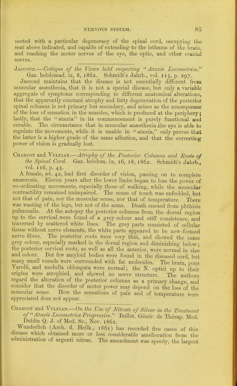 uected with a particular degeneracy of the spinal cord, occupying the seat above indicated, and capable of extending to the isthmus of the brain, and reaching the motor nerves of the eye, the optic, and other cranial nerves. Jaccoud.—Critique of the Views held respecting  Ataxie Locomotricey Gaz. hebdomad, ix, 8, 1862. Schmidt's Jahrb., vol. 115, p. 297. Jaccoud maintains that the disease is not essentially different from muscular anaesthesia, that it is not a special disease, but only a variable aggregate of symptoms corresponding to different anatomical alterations, that the apparently constant atrophy and fatty degeneration of the posterior spinal columns is not primary but secondary, and arises as the consequence of the loss of sensation in the muscles, which is produced at the periphery; lastly, that the ataxia in its commencement is pm-ely functional and cm-able. The circumstance that in muscular anassthesia .the eye is able to regulate the movements, while it is unable in  ataxia, only proves that the latter is a higher grade of the same affection, and that the correcting power of vision is gradually lost. Charcot and Yulpian.—Atrophy of the Posterior Columns and Roots of the Spinal Cord. Gaz. hebdom. ix, 16, 18, 1862. Schmidt's Jahrb., vol 116, p. 43. A female, a&i. 42, had first disorder of vision, passing on to complete amaurosis. Eleven years after the lower limbs began to lose the power of co-ordinating movements, especially those of walldng, while the muscular contractility remained unimpaii-ed. The sense of touch was enfeebled, but not that of pain, nor the muscular sense, nor that of temperature. There was wasting of the legs, but not of the arms. Death ensued from phthisis pulmonahs. At the autopsy the posterior columns from the dorsal region up to the cervical were found of a grey colour and stiff consistence, and traversed by scattered white lines. The grey parts consisted of cellular tissue without nerve elements, the white parts appeared to be new-formed nerve fibres. The posterior roots were very thin, and showed the same grey colour, especially marked in the dorsal region and diminishing below; the posterior cervical roots, as well as all the anterior, were normal ui size and colour. But few amyloid bodies were found in the diseased cord, but many small vessels were surrounded with fat molecules. The brain, pons Varohi, and medulla oblongata were normal; the N. optici up to' their origins were atrophied, and showed no nerve structure. The authors regard the alteration of the posterior columns as a primary change, and consider that the disorder of motor power may depend on the loss of the muscular sense. How the sensations of pain and of temperatm-e were appreciated does not appear. Charcot and YvvpiKs.—On the Use of Mtrate of Silver in the Treatment of Ataxie Locomotrice Progressive:' Bullet. Gener. de Therau Med Dubhn Q. J. of Med. Sc., Nov. 1862. ^' Wunderhch (Arch. d. Heilk., i86i) has recorded five cases of this disease which obtained more or less considerable amelioration from tlio administration of argenti nitras. The amendment was speedy, the largest