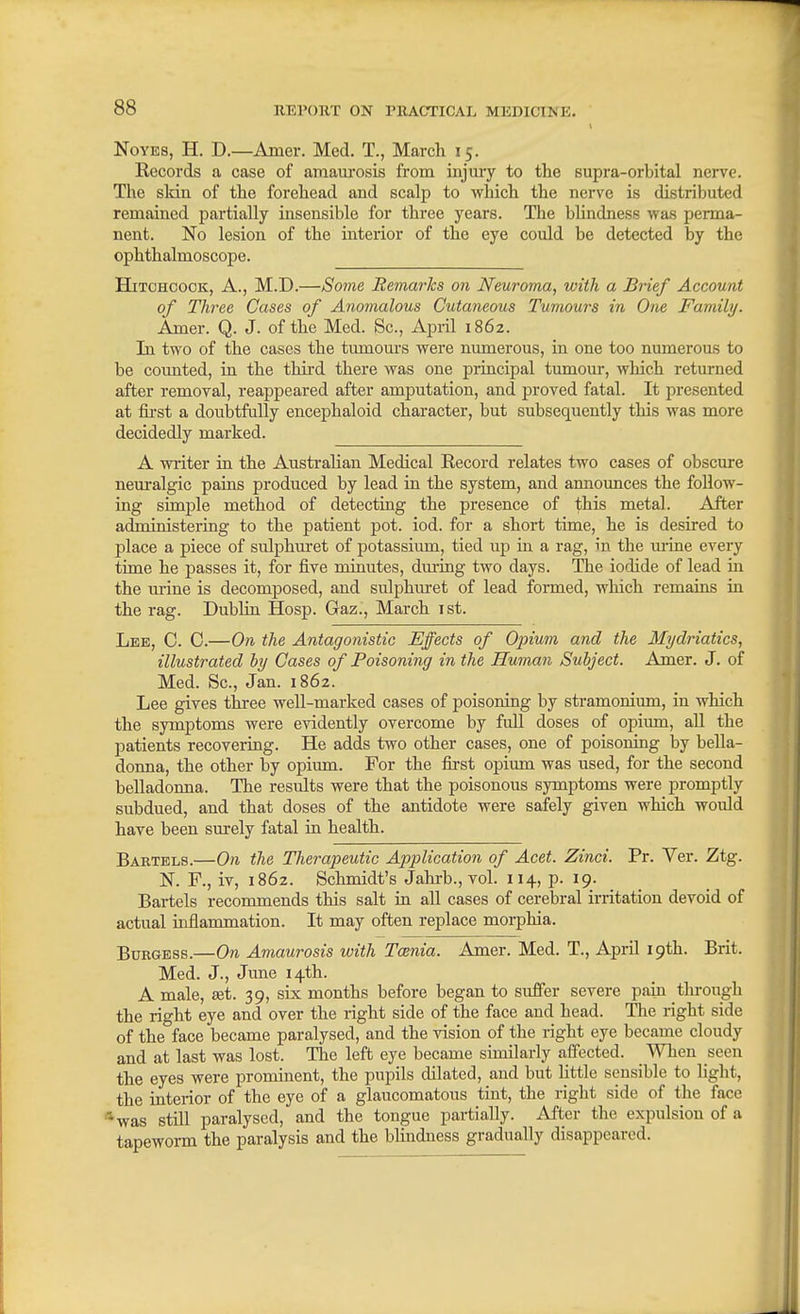 NoYES, H. D.—Amer. Med. T., March 15. Records a case of amam-osis from injmy to the supra-orbital nerve. The slcin of the forehead and scalp to which the nerve is distributed remained partially insensible for three years. The blindness was perma- nent. No lesion of the interior of the eye could be detected by the ophthalmoscope. Hitchcock, A., M.D.—Some Remarks on Neuroma, with a Brief Account of Three Cases of Anomalous Cutaneous Tumours in One Family. Amer. Q. J. of the Med. Sc., April 1862. In two of the cases the tmnom-s were numerous, in one too numerous to be coimted, in the third there was one principal tumour, which returned after removal, reappeared after amputation, and proved fatal. It presented at first a doubtfully encephaloid character, but subsequently this was more decidedly marked. A writer in the Austrahan Medical Record relates two cases of obscure neuralgic pains produced by lead in the system, and announces the follow- ing simple method of detecting the presence of this metal. After administering to the patient pot. iod. for a short time, he is desired to place a piece of sulphuret of potassium, tied up in a rag, in the mine every time he passes it, for five minutes, dm-ing two days. The iodide of lead in the mine is decomposed, and sulphuret of lead formed, wliich remains in the rag. Dublin Hosp. Gaz., March 1st. Lee, C. C.—On the Antagonistic Effects of Opium and the Mi/driatics, illustrated by Cases of Poisoning in the Human Subject. Amer. J. of Med. Sc., Jan. 1862. Lee gives three well-marked cases of poisoning by stramonium, in which the symptoms were evidently overcome by full doses of opium, all the patients recovering. He adds two other cases, one of poisoning by bella- donna, the other by opium. For the first opimn was used, for the second belladonna. The results were that the poisonous symptoms were promptly subdued, and that doses of the antidote were safely given which would have been surely fatal in health. Barxels.—On the Therapeutic Application of Acet. Zinci. Pr. Ver. Ztg. K F., iv, 1862. Schmidt's Jahrb., vol. 114, p. 19. Bartels recommends this salt in all cases of cerebral irritation devoid of actual uiflammation. It may often replace morphia. Burgess.—On Amaurosis with Taenia. Amer. Med. T., April 19th. Brit. Med. J., June 14th. A male, £et. 39, six months before began to suffer severe pain through the right eye and over the right side of the face and head. Tlie right side of the face became paralysed, and the vision of the right eye became cloudy and at last was lost. The left eye became similarly affected. _ When seen the eyes were prominent, the pupils dilated, and but little sensible to light, the interior of the eye of a glaucomatous tint, the right side of the face 'was still paralysed, and the tongue partially. After the expulsion of a tapeworm the paralysis and the blindness gradually disappeared.